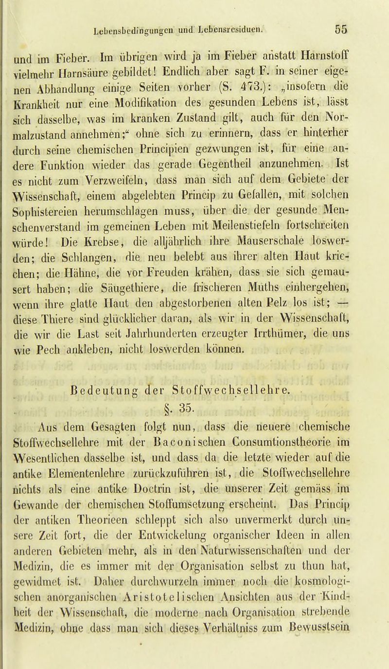 und im Fieber. Im übrigen wird ja im Fieber anstatt Harnstoff vielmehr Harnsäure gebildet! Endlich aber sagt F. in seiner eige- nen Abhandlung einige Seiten vorher (S. 473.): „insofern die Krankheit nur eine Modifikation des gesunden Lebens ist, lässt sich dasselbe, was im kranken Zustand gilt, auch für den Nor- malzustand annehmen; ohne sich zu erinnern, dass er hinterher durch seine chemischen Principien gezwungen ist, fiir eine an- dere Funktion wieder das gerade Gegentheil anzunehmen. Ist es nicht zum Verzweifeln, dass man sich auf dem Gebiete der Wissenschaft, einem abgelebten Princip zu Gefallen, mit solchen Sophistereien herumschlagen muss, über die der gesunde Men- schenverstand im gemeinen Leben mit Meilenstiefeln fortschreiten würde! Die Krebse, die alljährlich ihre Mauserschale loswer- den; die Schlangen, die neu belebt aus ihrer alten Haut krie- chen; die Hähne, die vor Freuden krähen, dass sie sich gemau- sert haben; die Säugethiere, die frischeren Muths eiuhergehen, wenn ihre glatte Haut den abgestorbenen alten Pelz los ist; — diese Thiere sind glücklicher daran, als wir in der Wissenschaft, die wir die Last seit Jahrhunderten erzeugter Irrtliümer, die uns wie Pech ankleben, nicht loswerden können. Bedeutung der Stoffwechsellehre. §. 35. Aus dem Gesagten folgt nun, dass die neuere chemische StofTwechsellehre mit der Baconi sehen Consumtionstheorie im Wesentlichen dasselbe ist, und dass da die letzte wieder auf die antike Elementenlehre zurückzuführen ist, die StofTwechsellehre nichts als eine antike Doctrin ist, die unserer Zeit gemäss im Gewände der chemischen Stoffumsetzung erscheint. Das Princip der antiken Theorieen schleppt sich also unvermerkt durch un- sere Zeit fort, die der Entwickelung organischer Ideen in allen anderen Gebieten mehr, als in den Naturwissenschaften und der Medizin, die es immer mit der Organisation selbst zu thun hat, gewidmet ist. Daher durchwurzeln immer noch die kosmologi- schen anorgainschen Aristotelischen Ansichten aus der Kind- heit der Wissenschaft, die moderne nach Organisation strebende Medizin, ohne dass man sich dieses Verhältniss zum Bevyusslsein
