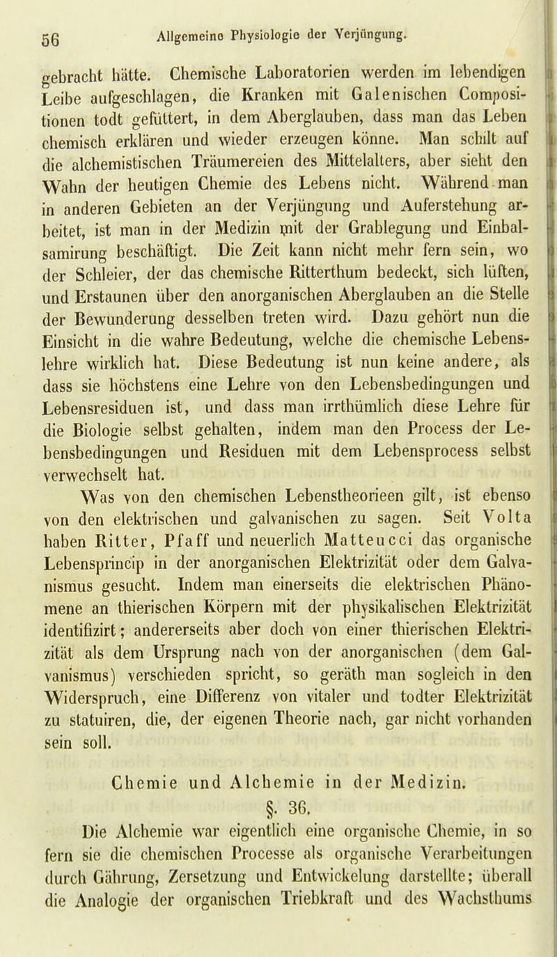 gebracht hätte. Chemische Laboratorien werden im lebendigen Leibe aufgeschlagen, die Kranken mit Galenischen Composi- tionen todt gefüttert, in dem Aberglauben, dass man das Leben chemisch erklären und wieder erzeugen könne. Man schilt auf die alchemistischen Träumereien des Mittelalters, aber sieht den Wahn der heutigen Chemie des Lebens nicht. Während man in anderen Gebieten an der Verjüngung und Auferstehung ar- beitet, ist man in der Medizin ipit der Grablegung und Einbal- samirung beschäftigt. Die Zeit kann nicht mehr fern sein, wo der Schleier, der das chemische Ritterthum bedeckt, sich lüften, und Erstaunen über den anorganischen Aberglauben an die Stelle der Bewunderung desselben treten wird. Dazu gehört nun die Einsicht in die wahre Bedeutung, welche die chemische Lebens- lehre wirklich hat. Diese Bedeutung ist nun keine andere, als dass sie höchstens eine Lehre von den Lebensbedingungen und Lebensresiduen ist, und dass man irrthümlich diese Lehre für die Biologie selbst gehalten, indem man den Process der Le- bensbedingungen und Residuen mit dem Lebensprocess selbst verwechselt hat. Was von den chemischen Lebenstheorieen gilt, ist ebenso von den elektrischen und galvanischen zu sagen. Seit Volta haben Ritter, Pfaff und neuerlich Matteucci das organische Lebensprincip in der anorganischen Elektrizität oder dem Galva- nismus gesucht. Indem man einerseits die elektrischen Phäno- mene an thierischen Körpern mit der physikalischen Elektrizität identifizirt; andererseits aber doch von einer thierischen Elektri- zität als dem Ursprung nach von der anorganischen (dem Gal- vanismus) verschieden spricht, so geräth man sogleich in den Widerspruch, eine Differenz von vitaler und todter Elektrizität zu statuiren, die, der eigenen Theorie nach, gar nicht vorhanden sein soll. Chemie und Alchemie in der Medizin. §. 36. Die Alchemie war eigentlich eine organische Chemie, in so fern sie die chemischen Processe als organische Verarbeitungen durch Gährung, Zersetzung und Entwickelung darstellte; überall die Analogie der organischen Triebkraft und des Wachsthums