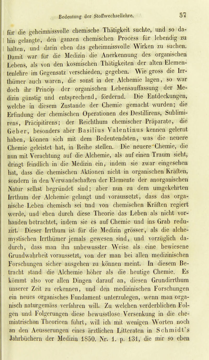 für die geheimnissvolle chemische Thätigkeit suchte, und so da- hin ^elangte, den ganzen chemischen Process für lebendig zu halten, und darin eben das geheimnissvolle Wirken zu suchen. Damit'war für die Medizin die Anerkennung des organischen Lebens, als von den kosmischen Thätigkeiten der alten Elemen- tenlehre im Gegensatz verschieden, gegeben. Wie gross die Irr- thümer auch waren, die sonst in der Alchemie lagen, so war doch ilir Princip der organischen Lebensauffassung der Me- dizin günstig und entsprechend, fördernd. Die Entdeckungen, welche in diesem Zustande der Chemie gemacht wurden; die Erfindung der chemischen Operationen des Destillirens, Sublimi- rens, Präcipitirens; der Reichthum chemischer Präparate, die Geber, besonders aber Basilius Valentinus kennen gelernt haben, können sich mit dem Bedeutendsten, was die neuere Chemie geleistet hat, in Reihe stellen. Die neuere Chemie, die nun mit Verachtung auf die Alchemie, als auf einen Traum sieht, dringt feindlich in die Medizin ein, indem sie zwar eingesehen hat, dass die chemischen Aktionen nicht in organischen Kräften, sondern in den Verwand Schäften der Elemente der anorganischen Natur seihst begründet sind; aber nun zu dem umgekehrten Irrthum der Alchemie gelangt und voraussetzt, dass das orga- nische Leben chemisch sei tind von chemischen Kräften regiert werde, und eben durch diese Theorie das Leben als nicht vor- handen betrachtet, indem sie es auf Chemie und ins Grab redu- zirt. Dieser Irrthum ist für die Medizin grösser, als die alche- mystischen Irrthümer jemals gewesen sind, und vorzüglich da- durch, dass man ihn unbewusster Weise als eine bewiesene Grundwahrheit voraussetzt, von der man bei allen medizinischen Forschungen sicher ausgehen zu können meint. In diesem Be- tracht stand die Alchemie höher als die heutige Chemie. Es kömmt also vor allen Dingen darauf an, diesen Grundirrthum unserer Zeit zu erkennen, und den medizinischen Forschungen ein neues organisches Fundament unterzulegen, wenn man orga- nisch naturgemäss verfahren will. Zu welchen verderblichen Fol- gen und Folgerungen diese bewusstlose Versenkung in die che- miatrischen Theorieen führt, will ich mit wenigen Worten noch an den Aeusserungen eines ärztlichen Litteraten in Schmidt's Jahrbüchern der Medizin 1850. Nr. 1. p. 131, die mir so eben