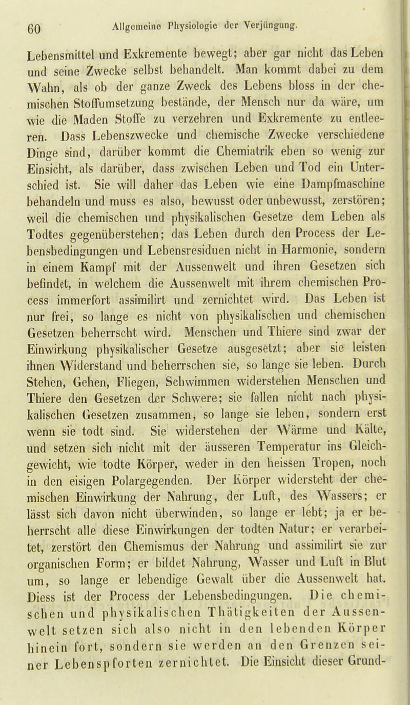 Lebensmittel und Exkremente bewegt; aber gar nicht das Leben und seine Zwecke selbst behandelt. Man kommt dabei zu dem Wahn, als ob der ganze Zweck des Lebens bloss in der che- mischen Stoffumsetzung bestände, der Mensch nur da wäre, um wie die 3Iaden Stoffe zu verzehren und Exkremente zu entlee- ren. Dass Lebenszwecke und chemische Zwecke verschiedene Dinge sind, darüber kommt die Chemiatrik eben so wenig zur Einsicht, als darüber, dass zwischen Leben und Tod ein Unter- schied ist. Sie will daher das Leben wie eine Dampfmaschine behandeln und muss es also, bewusst oder unbewusst, zerstören; weil die chemischen und physikalischen Gesetze dem Leben als Todtes gegenüberstehen; das Leben durch den Process der Le- bensbedingungen und Lebensresiduen nicht in Harmonie, sondern in einem Kampf mit der Aussenwelt und ihren Gesetzen sich befindet, in welchem die Aussenwelt mit ihrem chemischen Pro- cess immerfort assimilirt und zernichtet wird. Das Leben ist nur frei, so lange es nicht von physikalischen und chemischen Gesetzen beherrscht wird. Menschen und Thiere sind zwar der Einwirkung physikalischer Gesetze ausgesetzt; aber sie leisten ihnen Widerstand und beherrschen sie, so lange sie leben. Durch Stehen, Gehen, Fliegen, Schwimmen widerstehen Menschen und Thiere den Gesetzen d£r Schwere; sie fallen nicht nach physi- kalischen Gesetzen zusammen, so lange sie leben, sondern erst wenn sie todt sind. Sie widerstehen der Wärme und Kälte, und setzen sich nicht mit der äusseren Temperatur ins Gleich- gewicht, wie todte Körper, weder in den heissen Tropen, noch in den eisigen Polargegenden. Der Körper widersteht der che- mischen Einwirkung der Nahrung, der Luft, des Wassers; er lässt sich davon nicht überwinden, so lange er lebt; ja er be- herrscht alle diese Einwirkungen der todten Natur; er verarbei- tet, zerstört den Chemismus der Nahrung und assimilirt sie zur organischen Form; er bildet Nahrung, Wasser und Luft in Blut um, so lange er lebendige Gewalt über die Aussenwelt hat. Diess ist der Process der Lebensbedingungen. Die chemi- schen und physikalischen Thätigkeiten der Aussen- welt setzen sich also nicht in den lebenden Körper hinein fort, sondern sie werden an den Grenzen sei- ner Lebenspforten zernichtet. Die Einsicht dieser Grund-
