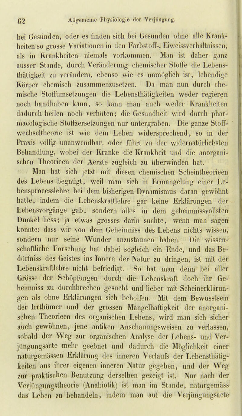bei Gesunden, oder es finden sich bei Gesunden ohne alle Krank- heiten so grosse Variationen in den Farbstofl-, Eiweissverhältnissen, als in Krankheiten niemals vorkommen. Man ist daher ganz ausser Stande, durch Veränderung chemischer StofTe die Lebens- thätigkeit zu verändern, ebenso wie es unmöglich ist, lebendige Körper chemisch zusammenzusetzen. Da man nun durch che- mische Stoffumsetzungen die Lebensthätigkeiten weder regieren noch handhaben kann, so kann man auch weder Krankheiten dadurch heilen noch verhüten; die Gesundheit wird durch phar- macologische Stoffzersetzungen nur untergraben. Die ganze Stoff- wechseltheorie ist wie dem Leben widersprechend, so in der Praxis völlig unanwendbar, oder liihrt zu der widernatürlichsten Behandlung, wobei der Kranke die Krankheit und die anorgani- schen Theorieen der Aerzte zugleich zu überwinden hat.  Man hat sich jetzt mit diesen chemischen Scheintheorieen des Lebens begnügt, weil man sich in Ermangelung einer Le- bensprocesslehre bei dem bisherigen Dynamismus daran gewöhnt hatte, indem die Lebenskraftlehre gar keine Erklärungen der Lebensvorgänge gab, sondern alles in dem geheimnissvollsten Dunkel Hess; ja etwas grosses darin suchte, wenn man sagen konnte: dass wir von dem Geheimniss des Lebens nichts wissen, sondern nur seine Wunder anzustaunen haben. Die wissen- schaftliche Forschung hat dabei sogleich ein Ende, und das Be- dürfniss des Geistes ins Innere der Natur zu dringen, ist mit der Lebenskraftlehre nicht befriedigt. So hat man denn bei aller Grösse der Schöpfungen durch die Lebenskraft doch ihr Ge- heimniss zu durchbrechen gesucht und lieber mit Scheinerklärun- gen als ohne Erklärungen sich beholfen. Mit dem Bewusstsein der Irrthümer und der grossen Mangelhaftigkeit der anorgani- schen Theorieen des organischen Lebens, wird man sich sicher auch gewöhnen, jene antiken Anschauungsweisen zu verlassen, sobald der Weg zur organischen Analyse der Lebens- und Ver- jüngungsacte mehr geebnet und dadurch die Möglichkeit einer naturgemässen Erklärung des inneren Verlaufs der Lebensthätig- keiten aus ihrer eigenen inneren Natur gegeben, und der Weg zur praktischen Benutzung derselben gezeigt ist. Nur nach der Verjüngungstheorie (Anabiotik) ist man im Stande, naturgemäss das Leben zu behandeln, indem man auf die Verjüngungsacte