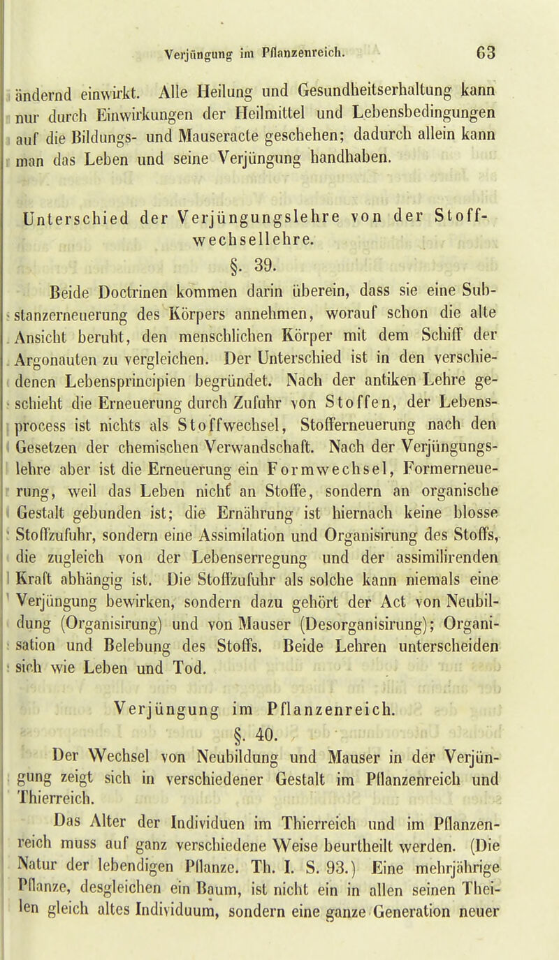 I ändernd einwüit. Alle Heilung und Gesundheitserhaltung kann •nur durch Einwirkungen der Heilmittel und Lebensbedingungen 1 auf die Bildungs- und Mauseracte geschehen; dadurch allein kann 1 man das Leben und seine Verjüngung handhaben. Unterschied der Verjüngungslehre von der Stoff- wechsellehre. §. 39. Beide Doctrinen kommen darin überein, dass sie eine Sub- ;Stanzerneuerung des Körpers annehmen, worauf schon die alte Ansicht beruht, den menschlichen Körper mit dem Schiff der . Argonauten zu vergleichen. Der Unterschied ist in den verschie- denen Lebensprincipien begründet. Nach der antiken Lehre ge- schieht die Erneuerung durch Zufuhr von Stoffen, der Lebens- process ist nichts als Stoffwechsel, Stoff erneu erung nach den ^ Gesetzen der chemischen Verwandschaft. Nach der Verjüngungs- lehre aber ist die Erneuerung ein Form Wechsel, Formerneue- rung, weil das Leben nichf an Stoffe, sondern an organische * Gestalt gebunden ist; die Ernährung ist hiernach keine blosse ' Stofl'zufuhr, sondern eine Assimilation und Organisirung des Stoffs, die zugleich von der Lebenserregung und der assimilirenden 1 Kraft abhängig ist. Die Stoffzufuhr als solche kann niemals eine ' Verjüngung bewirken, sondern dazu gehört der Act von Neubil- dung (Organisirung) und von Mauser (Desorganisirung); Organi- : sation und Belebung des Stoffs. Beide Lehren unterscheiden ; sich wie Leben und Tod. Verjüngung im Pflanzenreich. §• 40. Der Wechsel von Neubildung und Mauser in der Verjün- : gung zeigt sich in verschiedener Gestalt im Pflanzenreich und Thierreich. Das Alter der Individuen im Thierreich und im Pflanzen- reich muss auf ganz verschiedene Weise beurtheilt werden. (Die Natur der lebendigen Pflanze. Th. L S. 93.) Eine mehrjährige Pflanze, desgleichen ein Baum, ist nicht ein in allen seinen Thei- len gleich altes Individuum, sondern eine ganze Generation neuer