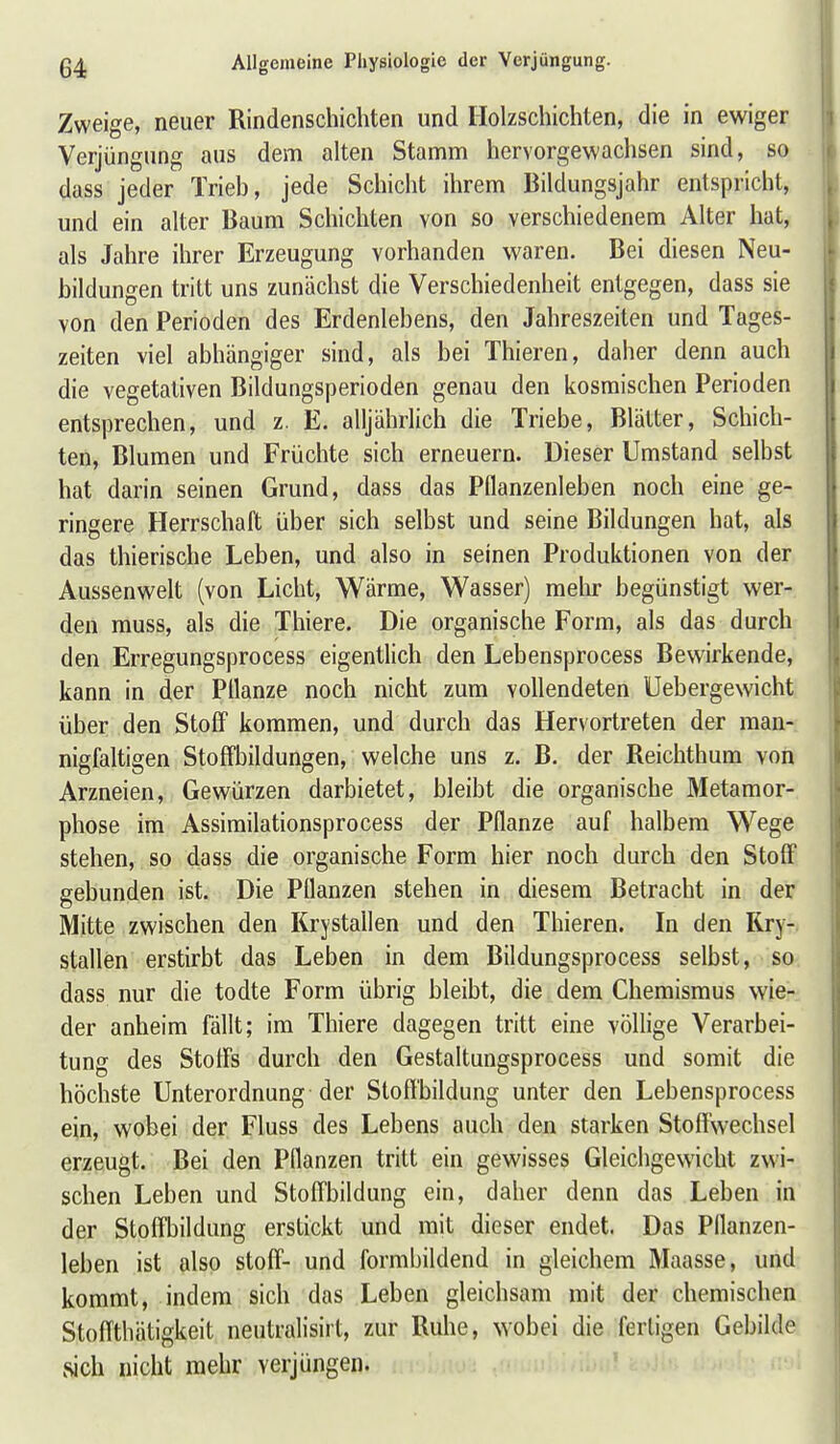 Zweige, neuer Rindenschichten und Holzschichten, die in ewiger Verjüngung aus dem alten Stamm hervorgewachsen sind, so dass jeder Trieb, jede Schicht ihrem Bildungsjahr entspricht, und ein alter Baum Schichten von so verschiedenem Alter hat, als Jahre ihrer Erzeugung vorhanden waren. Bei diesen Neu- bildungen tritt uns zunächst die Verschiedenheit entgegen, dass sie von den Perioden des Erdenlebens, den Jahreszeiten und Tages- zeiten viel abhängiger sind, als bei Thieren, daher denn auch die vegetativen Bildungsperioden genau den kosmischen Perioden entsprechen, und z. E. alljährlich die Triebe, Blätter, Schich- ten, Blumen und Früchte sich erneuern. Dieser Umstand selbst hat darin seinen Grund, dass das Pflanzenleben noch eine ge- ringere Herrschaft über sich selbst und seine Bildungen hat, als das thierische Leben, und also in seinen Produktionen von der Aussenwelt (von Licht, Wärme, Wasser) mehr begünstigt wer- den rauss, als die Thiere. Die organische Form, als das durch den Erregungsprocess eigentlich den Lebensprocess Bewirkende, kann in der Pllanze noch nicht zum vollendeten Uebergewicht über den Stoff kommen, und durch das Hervortreten der man- nigfaltigen Stoffbildungen, welche uns z. B. der Reichthum von Arzneien, Gewürzen darbietet, bleibt die organische Metamor- phose im Assimilationsprocess der Pflanze auf halbem Wege stehen, so dass die organische Form hier noch durch den Stoff gebunden ist. Die Pflanzen stehen in diesem Betracht in der Mitte zwischen den Krystallen und den Thieren. In den Rry-. stallen erstirbt das Leben in dem Bildungsprocess selbst, so dass nur die todte Form übrig bleibt, die dem Chemismus wie- der anheim fällt; im Thiere dagegen tritt eine völlige Verarbei- tung des Stoffs durch den Gestaltungsprocess und somit die höchste Unterordnung der Sloflbildung unter den Lebensprocess ein, wobei der Fluss des Lebens auch den starken Stoffwechsel erzeugt. Bei den Pflanzen tritt ein gewisses Gleichgewicht zwi- schen Leben und Stoffbildung ein, daher denn das Leben in der Stoffbildung erstickt und mit dieser endet. Das Pflanzen- leben ist also Stoff- und formbildend in gleichem Maasse, und kommt, indem sich das Leben gleichsam mit der chemischen StofTthätigkeit neutralisirt, zur Ruhe, wobei die fertigen Gebilde sich nicht mehr verjüngen.