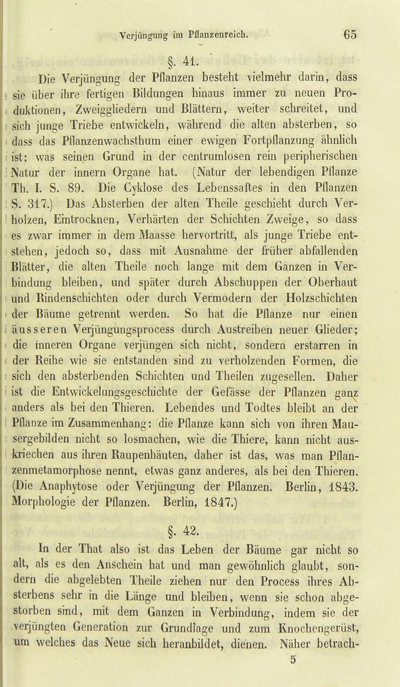 §. 41. Die Verjüngung der Pflanzen besteht yielmehr darin, dass sie über ihre fertigen Bildungen hinaus immer zu neuen Pro- duktionen, Zweiggliedern und Blättern, weiter schreitet, und sich junge Triebe entwickeln, während die alten absterben, so dass das Pflanzenwachsthura einer ewigen Fortpflanzung ähnlich ist; was seinen Grund in der centrumlosen rein peripherischen Natur der innern Organe hat. (Natur der lebendigen Pflanze Th. I. S. 89. Die Cyklose des Lebenssaftes in den Pflanzen S. 317.) Das Absterben der alten Theile geschieht durch Ver- holzen, Eintrocknen, Verhärten der Schichten Zweige, so dass es zwar immer in dem Maasse hervortritt, als junge Triebe ent- stehen, jedoch so, dass mit Ausnahme der früher abfallenden Blätter, die alten Theile noch lange mit dem Ganzen in Ver- bindung bleiben, und später durch Abschuppen der Oberhaut und Rindenschichten oder durch Vermodern der Holzschichten der Bäume getrennt werden. So bat die Pflanze nur einen äusseren Verjüngungsprocess durch Austreiben neuer Glieder; die inneren Organe verjüngen sich nicht, sondern erstarren in der Reihe wie sie entstanden sind zu verholzenden Formen, die sich den absterbenden Schichten und Theilen zugeseflen. Daher ist die Entwickelungsgeschichte der Gefässe der Pflanzen ganz anders als bei den Thieren. Lebendes und Todtes bleibt an der Pflanze im Zusammenhang: die Pflanze kann sich von ihren Mau- sergebilden nicht so losmachen, wie die Thiere, kann nicht aus- kriechen aus ihren Raupenhäuten, daher ist das, was man Pflan- zenmetamorphose nennt, etwas ganz anderes, als bei den Thieren. (Die Anaphytose oder Verjüngung der Pflanzen. Berlin, 1843. Morphologie der Pflanzen. Berlin, 1847.) §. 42. In der That also ist das Leben der Bäume gar nicht so alt, als es den Anschein hat und man gewöhnlich glaubt, son- dern die abgelebten Theile ziehen nur den Process ihres Ab- sterbens sehr in die Länge und bleiben, wenn sie schon abge- storben sind, mit dem Ganzen in Verbindung, indem sie der verjüngten Generation zur Grundlage und zum Knochengerüst, um welches das Neue sich heranbildet, dienen. Näher betrach- 5