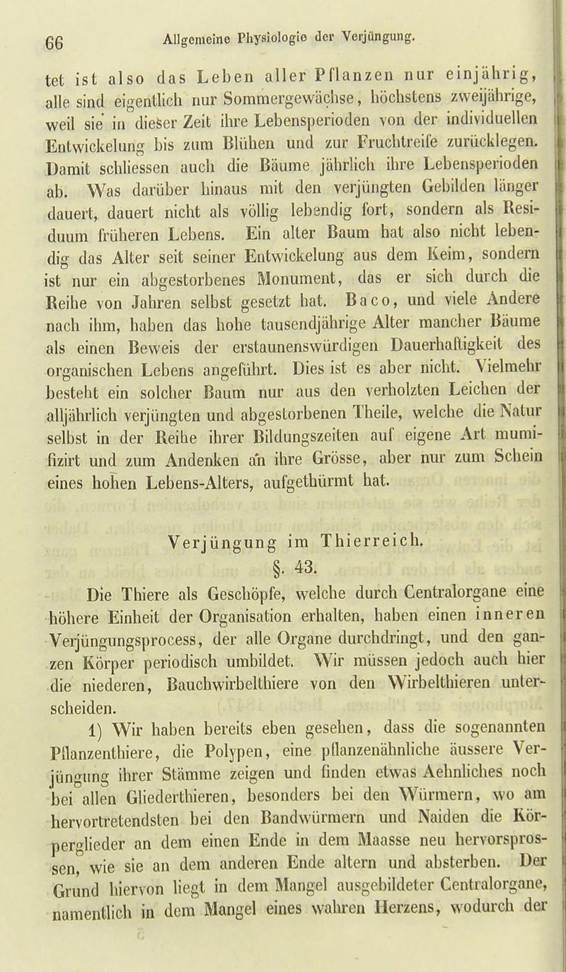 tet ist also das Leben aller Pflanzen nur einjährig, alle sind eigentlich nur Sommergewächse, höchstens zweijährige, weil sie in dieser Zeit ihre Lebensperioden von der individuellen Entwickelung bis zum Blühen und zur Fruchtreife zurücklegen. Damit schliessen auch die Bäume jährlich ihre Lebensperioden ab. Was darüber hinaus mit den verjüngten Gebilden länger dauert, dauert nicht als völlig lebendig fort, sondern als Resi- duum früheren Lebens. Ein alter Baum hat also nicht leben- dig das Alter seit seiner Entwickelung aus dem Keim, sondern ist nur ein abgestorbenes Monument, das er sich durch die Reihe von Jahren selbst gesetzt hat. Baco, und viele Andere nach ihm, haben das hohe tausendjährige Alter mancher Bäume als einen Beweis der erstaunenswürdigen Dauerhaftigkeit des organischen Lebens angeführt. Dies ist es aber nicht. Vielmehr besteht ein solcher Baum nur aus den verholzten Leichen der alljährlich verjüngten und abgestorbenen Theile, welche die Natur selbst in der Reihe ihrer Bildungszeiten auf eigene Art raumi- fizirt und zum Andenken an ihre Grösse, aber nur zum Schein eines hohen Lebens-Alters, aufgethürmt hat. Verjüngung im Thierreich. §. 43. Die Thiere als Geschöpfe, welche durch Centraiorgane eine höhere Einheit der Organisation erhalten, haben einen inneren •Verjüngungsprocess, der alle Organe durchdringt, und den gan- zen Körper periodisch umbildet. Wir müssen jedoch auch hier die niederen, Bauchwirbel thiere von den Wirbelthieren unter- scheiden. 1) Wir haben bereits eben gesehen, dass die sogenannten Pllanzenthiere, die Polypen, eine pllanzenähnliche äussere Ver- jüngung ihrer Stämme zeigen und finden etwas Aehnliches noch bei allen Gliederthieren, besonders bei den Würmern, wo am hervortretendsten bei den Bandwürmern und Naiden die Rör- perglieder an dem einen Ende in dem Maasse neu hervorspros- sen, wie sie an dem anderen Ende altern und absterben. Der Grund hiervon liegt in dem Mangel ausgebildeter Centraiorgane, namentlich in dem Mangel eines wahren Herzens, wodurch der