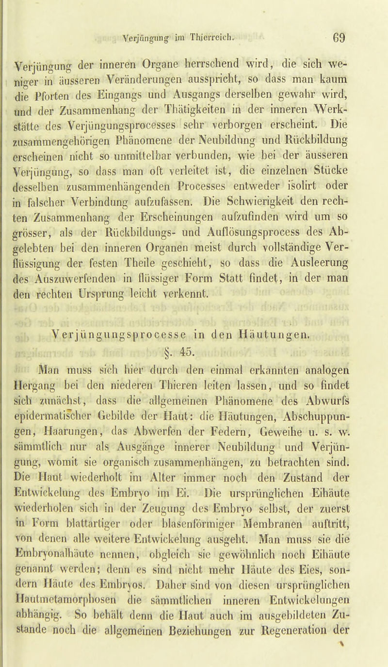 Verjüngung der inneren Organe herrschend wird, die sich we- m<rei' in äusseren Veränderungen ausspricht, so dass man kaum die Pforten des Eingangs und Ausgangs derselben gewahr wird, und der Zusammenhang der Thätigkeiten in der inneren Werk- stätte des Verjüngungsprocesses sehr verborgen erscheint. Die zusammengehörigen Phänomene der Neubildung und Rückbildung erscheinen nicht so unmittelbar verbunden, wie bei der äusseren Verjüngung, so dass man oft verleitet ist, die einzelnen Stücke desselben zusammenhängenden Processes entweder i'solirt oder in falscher Verbindung aufzufassen. Die Schwierigkeit den rech- ten Zusammenhang der Erscheinungen aufzufinden wird um so grösser, als der Rückbildungs- und Auflösungsprocess des Ab- gelebten bei den inneren Organen meist durch vollständige Ver- flüssigung der festen Theile geschieht, so dass die Ausleerung des Auszuwerfenden in flüssiger Form Statt findet, in der man den rechten Ursprung leicht verkennt. Verjüngungsprocesse in den Häutungen. §. 45. Man muss sich hier durch den einmal erkannten analogen Hergang bei den niederen Thieren leiten lassen, und so findet sich zunächst, dass die allgemeinen Phänomene des Abwurfs epidermatischer Gebilde der Haut: die Häutungen, Abschuppun- gen, Haarungen, das Abwerfen der Federn, Geweihe u. s. w^ sämmtlich nur als Ausgänge innerer Neubildung und Verjün- gung, womit sie organisch zusammenhängen, zu betrachten sind. Die Haut wiederholt im Alter immer noch den Zustand der Entwickelung des Embryo im Ei. Die ursprünglichen Eihäute wiederholen sich in der Zeugung des Embryo selbst, der zuerst in Form blattartiger oder blasenl'örmiger Membranen auftritt, von denen afle weitere Entwickelung ausgeht. Man muss sie die Embryonalhäute nennen, obgleich sie gewöhnlich noch Eihäute genannt werden; denn es sind nicht mehr Häute des Eies, son- dern Häute des Embryos. Daher sind von diesen ursprünglichen Hautmetamorphosen die sämmtlichen inneren Entwickelungen abhängig. So behält denn die Haut auch im ausgebildeten Zu- stande noch die allgemeinen Beziehungen zur Regeneration der
