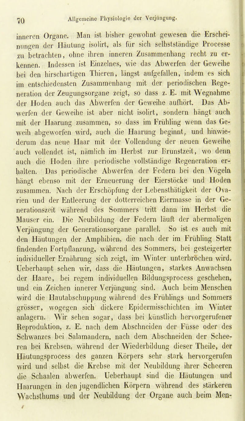 inneren Organe. Man ist bisher gewohnt gewesen die Erschei- nungen der Häutung isolirt, als für sich selbstständige Processe zu betrachten, ohne ihren inneren Zusammenhang recht zu er- kennen. Indessen ist Einzelnes, wie das Abwerfen der Geweihe bei den hirschartigen Thieren, längst aufgefallen, indem es sich im entschiedensten Zusammenhang mit der periodischen Rege- neration der Zeugungsorgane zeigt, so dass z. E. mit Wegnahme der Hoden auch das Abwerfen der Geweihe aufhört. Das Ab- werfen der Geweihe ist aber nicht isolirt, sondern hängt auch mit der Haarung zusammen, so dass im Frühling wenn das Ge- weih abgeworfen wird, auch die Haarung beginnt, und hinwie- derum das neue Haar mit der Vollendung der neuen Geweihe auch vollendet ist, nämlich im Herbst zur Brunstzeit, wo denn auch die Hoden ihre periodische vollständige Regeneration er- halten. Das periodische Abwerfen der Federn bei den Vögeln hängt ebenso mit der Erneuerung der Eierstöcke und Hoden zusammen. Nach der Erschöpfung der Lebensthätigkeit der Ova- rien und der Entleerung der dotterreichen Eiermasse in der Ge- nerationszeit während des Sommers tritt dann im Herbst die Mauser ein. Die Neubildung der Federn läuft der abermaligen Verjüngung der Generationsorgane parallel. So ist es auch mit den Häutungen der Amphibien, die nach der im Frühling Statt findenden Fortpflanzung, während des Sommers, bei gesteigerter individueller Ernährung sich zeigt, im Winter unterbrochen wird. Ueberhaupt sehen wir, dass die Häutungen, starkes Anwachsen der Haare, bei regem individuellen Bildungsprocess geschehen, und ein Zeichen innerer Verjüngung sind. Auch beim Menschen wird die Hautabschuppung während des Frühlings und Sommers grösser, wogegen sich dickere Epidermisschichten im Winter anlagern. Wir sehen sogar, dass bei künstlich hervorgerufener Reproduktion, z. E. nach dem Abschneiden der Füsse oder des Schwanzes bei Salamandern, nach dem Abschneiden der Schee- ren bei Krebsen, während der Wiederbildung dieser Theile, der Häutungsprocess des ganzen Körpers sehr stark hervorgerufen wird und selbst die Krebse mit der Neubildung ihrer Scheeren die Schaalen abwerfen. Ueberhaupt sind die Häutungen und Haarungen in den jugendlichen Körpern während des stärkeren Wachslhums und der Neubildung der Organe auch beim Men-