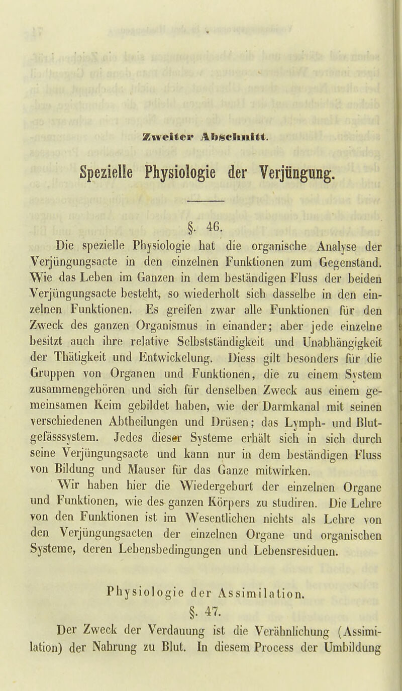 Zweiter Aliisclinilt. Spezielle Physiologie der Verjüngung. §. 46. Die spezielle Physiologie hat die organische Analyse der Verjüngungsacte in den einzelnen Funktionen zum Gegenstand. Wie das Leben im Ganzen in dem beständigen Fluss der beiden Verjüngungsacte besteht, so wiederholt sich dasselbe in den ein- zelnen Funktionen. Es greifen zwar alle Funktionen für den Zweck des ganzen Organismus in einander; aber jede einzelne besitzt auch ihre relative Selbstständigkeit und Unabhängigkeit der Thätigkeit und Entwickelung. Diess gilt besonders für die Grupjjen von Organen und Funktionen, die zu einem System zusammengehören und sich für denselben Zweck aus einem ge- meinsamen Keim gebildet haben, wie der Darmkanal mit seinen verschiedenen Abtheilungen und Drüsen; das Lymph- und ßlut- gefässsystem. Jedes dies»r Systeme erhält sich in sich durch seine Verjüngungsacte und kann nur in dem beständigen Fluss von Bildung und Mauser für das Ganze mitwirken. Wir haben hier die Wiedergeburt der einzelnen Organe und Funktionen, wie des ganzen Körpers zu studiren. Die Lehre von den Funktionen ist im Wesentlichen nichts als Lehre von den Verjüngungsacten der einzelnen Organe und organischen Systeme, deren Lebensbedingungen und Lebensresiduen. Physiologie der Assimilation. §. 47. Der Zweck der Verdauung ist die Verähnlichung (Assimi- lation) der Nahrung zu Blut. In diesem Process der Umbildung