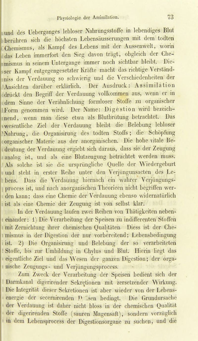II und des Ueberganges lebloser Nahrungsstofife in lebendiges Blut n berühren sich die höchsten Lebensäusserungen mit dem todten L Chemismus, als Kampf des Lebens mit der Aussenwelt, worin idas Leben immerfort den Sieg davon trägt, obgleich der Ghe- nmismus in seinem Untergange immer noch sichtbar bleibt. Die- > ser Kampf entgegengesetzter Kräfte macht das richtige Verständ- uniss der Verdauung so schwierig und die Verschiedenheiten der .'Ansichten darüber erklärlich. Der Ausdruck: Assimilation lidrückt den Begriff der Verdauung vollkommen aus, wenn er in idem Sinne der Verähnlichung formloser Stoffe zu organischer IForm genommen wird. Der Name: Digestion wird bezeich- rnend, wenn man diese etwa als Blutbrütung betrachtet. Das V wesentliche Ziel der Verdauung bleibt die Belebung lebloser ^Nahrung, die Organisirung des todten Stoffs; die Schöpfung (organischer Materie aus der anorganischen. Die hohe vitale Be- L deulung der Verdauung ergiebt sich daraus, dass sie der Zeugung ,1 analog ist, und als eine Blutzeugung betrachtet werden muss. ■Als solche ist sie die ursprüngliche Quelle der Wiedergeburt 1 und stellt in erster Reihe unter den Verjüngunsacten des Le- i' bens. Dass die Verdauung hiernach ein wahrer Verjüngungs- I process ist, und nach anorganischen Theorieen nicht begriffen wer- den kann; dass eine Chemie der Verdauung ebenso widernatürlich 1 ist als eine Chemie der Zeugung ist von selbst klar. In der Verdauung laufen zwei Reihen von Thätigkeiten neben- t einander: 1) Die Verarbeitung der Speisen zu indifferenten Stoffen I mit Zernichtung ihrer chemischen Qualitäten. Diess ist der Che- ! mismus in der Digestion der nur vorbereitend; Lebensbedingung i ist. 2) Die Organisirung und Belebung der so verarbeiteten : Stoffe, bis zur Umbildung in Chylus und Blut. Hierin hegt das I eigentliche Ziel und das Wesen der ganzen Digestion; der orga- I nische Zeugungs- und Verjüngungsprocess. Zum Zweck der Verarbeitung der Speisen bedient sich der I Darmkanal digerirender Sekretionen mit zersetzender Wirkung. 1 Die Integrität dieser Sekretionen ist aber wieder von der Lebens- I energie der secernirenden P Isen bedingt. Die Grundursache ' der Verdauung ist daher nicht bloss in der chemischen Qualität ' der digerirenden Stoffe (sauren Magensaft), sondern vorzüglich I in dem Lebensprocess der Digestionsorgane zu suchen, und die