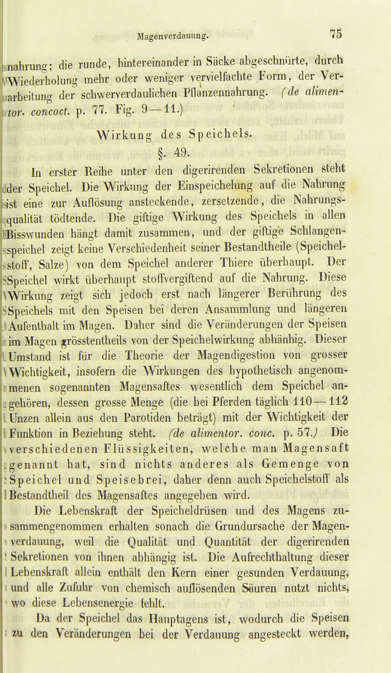 nahrung; die runde, hintereinander in Säcke abgeschnürte, durch Wiederholung mehr oder weniger vervielfachte Form, der Ver- arbeitung der schwerverdaulichen Pflanzennahrung. f de alimen- tor. concoct. p. 77. Fig. 9 — 11.) Wirkung des Speichels. §. 49. In erster Reihe unter den digerirenden Sekretionen steht der Speichel. Die Wirkung der Einspeichelung auf die Nahrung ist eine zur Auflösung ansteckende, zersetzende, die Nahrungs- qualität tödtende. Die giftige Wirkung des Speichels in allen Bissvvunden hängt damit zusammen, und der giftige Schlangen- speichel zeigt keine Verschiedenheit seiner Bestandtheile (Speichel- ~Stoff, Salze) von dem Speichel anderer Thiere überhaupt. Der -Speichel wirkt überhaupt stoflfvergiftend auf die Nahrung. Diese ^Wirkung zeigt sich jedoch erst nach längerer Berührung des -Speichels mit den Speisen bei deren Ansammlung und längeren Aufenthalt im Magen. Daher sind die Veränderungen der Speisen im Magen grösstentheils von der Speichelwirkung abhänhig. Dieser Umstand ist für die Theorie der Magendigestion von grosser Wichtigkeit, insofern die Wirkungen des hypothetisch angenom- menen sogenannten Magensaftes wesentlich dem Speichel an- gehören, dessen grosse Menge (die bei Pferden täglich 110 —112 Unzen allein aus den Parotiden beträgt) mit der Wichtigkeit der t Funktion in Beziehung steht, fde alimentor. conc. p. 57J Die \verschiedenen Flüssigkeiten, welche man Magensaft ^genannt hat, sind nichts anderes als Gemenge von ;Speichel und Speisebrei, daher denn auch SpeichelstofF als 1 Bestandtheil des Magensaftes angegeben wird. Die Lebenskraft der Speicheldrüsen und des Magens zu- - sammengenommen erhalten sonach die Grundursache der Magen- \ Verdauung, weil die Qualität und Quantität der digerirenden ' Sekretionen von ihnen abhängig ist. Die Aufrechthaltung dieser I Lebenskraft allein enthält den Kern einer gesunden Verdauung, I und alle Zufuhr von chemisch auflösenden Seuren nutzt nichts, ' wo diese Lebensenergie fehlt. Da der Speichel das Ilauptagens ist, wodurch die Speisen ' zu den Veränderungen bei der Verdauung angesteckt werden,