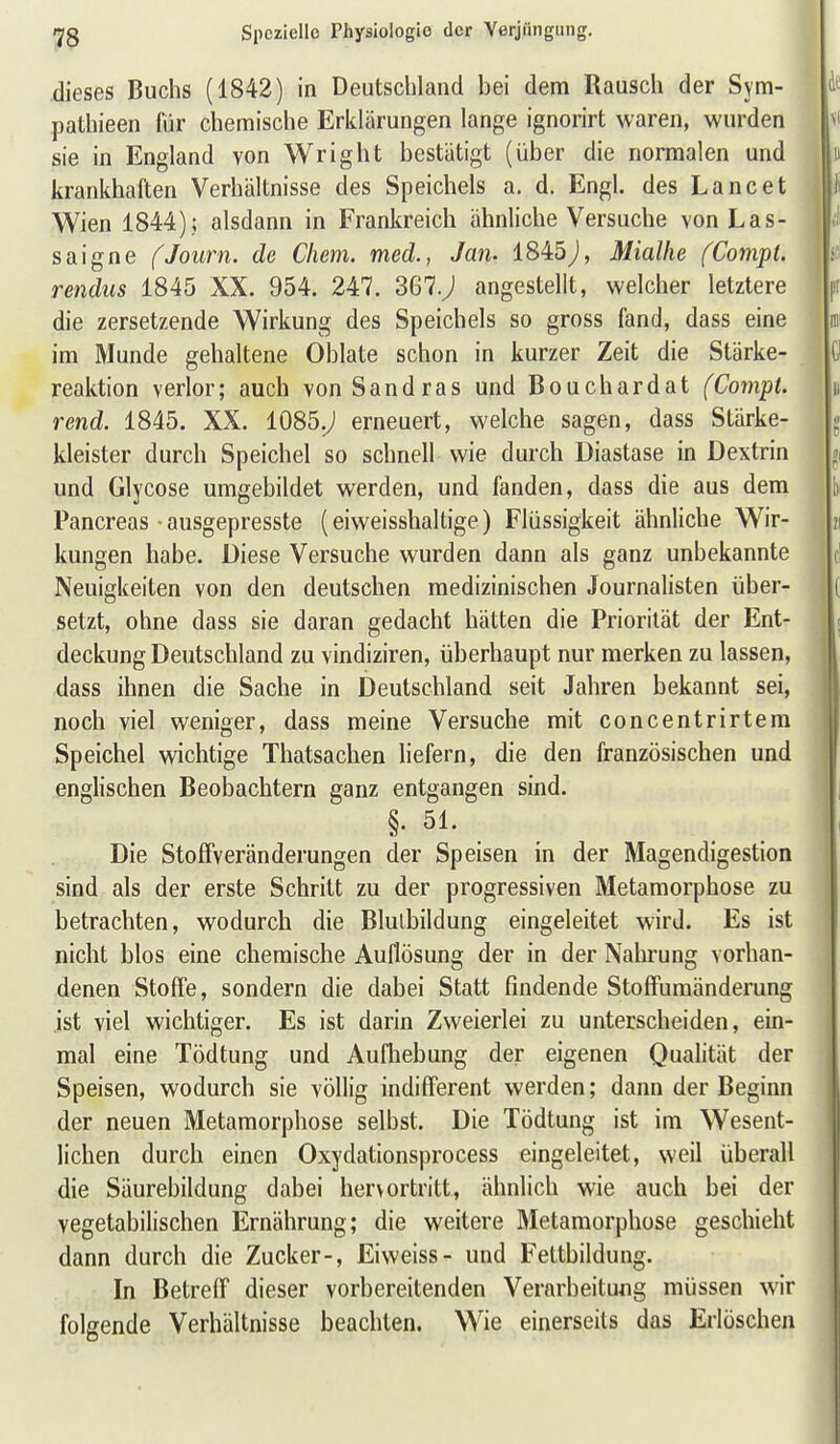 79 dieses Buchs (1842) in Deutschland bei dem Rausch der Sym- pathieen für chemische Erklärungen lange ignorirt waren, wurden sie in England von Wright bestätigt (über die normalen und krankhaften Verhältnisse des Speichels a. d. Engl, des Lancet Wien 1844) j alsdann in Frankreich ähnliche Versuche von Las- saigne fJourn. de Chem. med., Jan. 1845j, Mialhe fCompt. rendiis 1845 XX. 954. 247. 367.; angestellt, welcher letztere die zersetzende Wirkung des Speichels so gross fand, dass eine im Munde gehaltene Oblate schon in kurzer Zeit die Stärke- reaktion verlor; auch von Sandras und Bouchardat (Compt. rend. 1845. XX. i085.J erneuert, welche sagen, dass Stärke- kleister durch Speichel so schnell wie durch Diastase in Dextrin und Glycose umgebildet werden, und fanden, dass die aus dem Pancreas • ausgepresste (eiweisshaltige) Flüssigkeit ähnliche Wir- kungen habe. Diese Versuche wurden dann als ganz unbekannte Neuigkeiten von den deutschen medizinischen Journalisten über- setzt, ohne dass sie daran gedacht hätten die Priorität der Ent- deckung Deutschland zu vindiziren, überhaupt nur merken zu lassen, dass ihnen die Sache in Deutschland seit Jahren bekannt sei, noch viel weniger, dass meine Versuche mit concentrirtem Speichel wichtige Thatsachen liefern, die den französischen und englischen Beobachtern ganz entgangen sind. Die StofFveränderungen der Speisen in der Magendigestion sind als der erste Schritt zu der progressiven Metamorphose zu betrachten, wodurch die Blulbildung eingeleitet wird. Es ist nicht blos eine chemische Auflösung der in der Nahrung vorhan- denen Stoffe, sondern die dabei Statt findende StofFumänderung ist viel wichtiger. Es ist darin Zweierlei zu unterscheiden, ein- mal eine Tödtung und Aufhebung der eigenen Qualität der Speisen, wodurch sie völlig indifferent werden; dann der Beginn der neuen Metamorphose selbst. Die Tödtung ist im Wesent- lichen durch einen Oxydationsprocess eingeleitet, weil überall die Säurebildung dabei hervortritt, ähnlich wie auch bei der vegetabilischen Ernährung; die weitere Metamorphose geschieht dann durch die Zucker-, Eiweiss- und Fettbildung. In Betreff dieser vorbereitenden Verarbeitung müssen wir folgende Verhältnisse beachten. Wie einerseits das Erlöschen