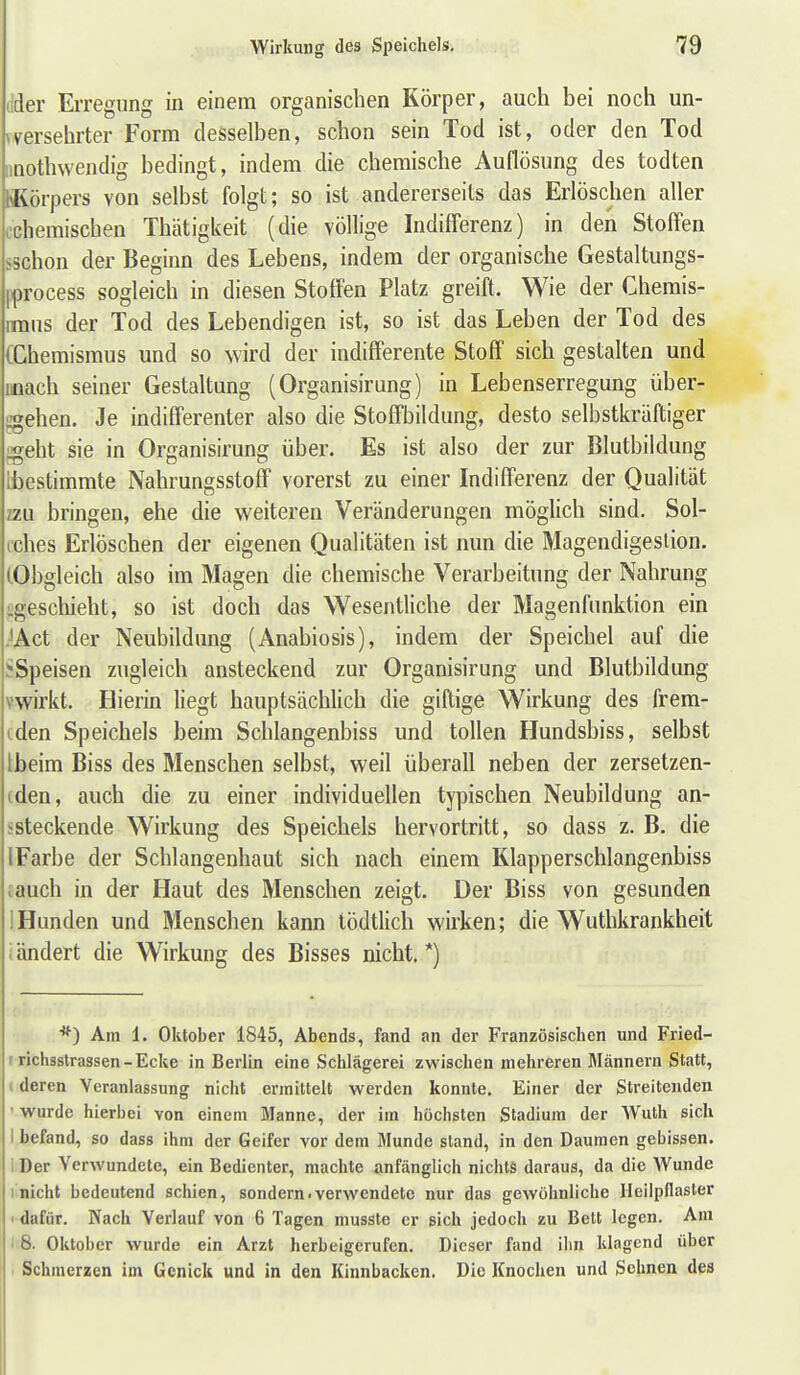 (Ider Erregung in einem organischen Körper, auch bei noch un- »versehrter Form desselben, schon sein Tod ist, oder den Tod iinothvvendig bedingt, indem die chemische Auflösung des todten fliörpers von selbst folgt; so ist andererseits das Erlöschen aller ochemischen Thätigkeit (die völlige Indifferenz) in den Stoffen sschon der Beginn des Lebens, indem der organische Gestaltungs- pprocess sogleich in diesen Stoffen Platz greift. Wie der Chemis- imus der Tod des Lebendigen ist, so ist das Leben der Tod des (Chemismus und so wird der indifferente Stoff sich gestalten und mach seiner Gestaltung (Organisirung) in Lebenserregung über- ;«ehen. Je indifferenter also die Stoffbildung, desto selbstkräftiger igeht sie in Organisirung über. Es ist also der zur Blutbildung [bestimmte Nahrungsstoff vorerst zu einer Indifferenz der Qualität zzu bringen, ehe die weiteren Veränderungen möglich sind. Sol- cches Erlöschen der eigenen Qualitäten ist nun die Magendigeslion. (Obgleich also im Magen die chemische Verarbeitung der Nahrung ^geschieht, so ist doch das Wesentliche der Magenfnnktion ein JAct der Neubildung (Anabiosis), indem der Speichel auf die J-Speisen zugleich ansteckend zur Organisirung und Blutbildung vwirkt. Hierin liegt hauptsächlich die giftige Wirkung des frem- iden Speichels beim Schlangenbiss und tollen Hundsbiss, selbst Ibeim Biss des Menschen selbst, weil überall neben der zersetzen- (den, auch die zu einer individuellen typischen Neubildung an- ssteckende Wirkung des Speichels hervortritt, so dass z. B. die IFarbe der Schlangenhaut sich nach einem Klapperschlangenbiss tauch in der Haut des Menschen zeigt. Der Biss von gesunden IHunden und Menschen kann lödtlich wirken; die Wuthkrankheit iändert die Wirkung des Bisses nicht.*) *) Am 1. Oktober 1845, Abends, fand an der Französischen und Fried- r richsstrassen-Ecke in Berlin eine Schlägerei zwischen mehreren Männern Statt, i deren Veranlassung nicht ermittelt werden konnte. Einer der Streitenden ' wurde hierbei von einem Manne, der im höchsten Stadium der AVuth sich I befand, so dass ihm der Geifer vor dem Munde stand, in den Daumen gebissen, i Der Verwundete, ein Bedienter, machte anfänglich nichts daraus, da die Wunde I nicht bedeutend schien, sondern, verwendete nur das gewöhnliche lleilpflaster I dafür. Nach Verlauf von 6 Tagen niusste er sich jedoch zu Bett legen. Am > 8. Oktober wurde ein Arzt herbeigerufen. Dieser fand ihn klagend über Schmerzen im Genick und in den Kinnbacken. Die Knochen und Sehnen des