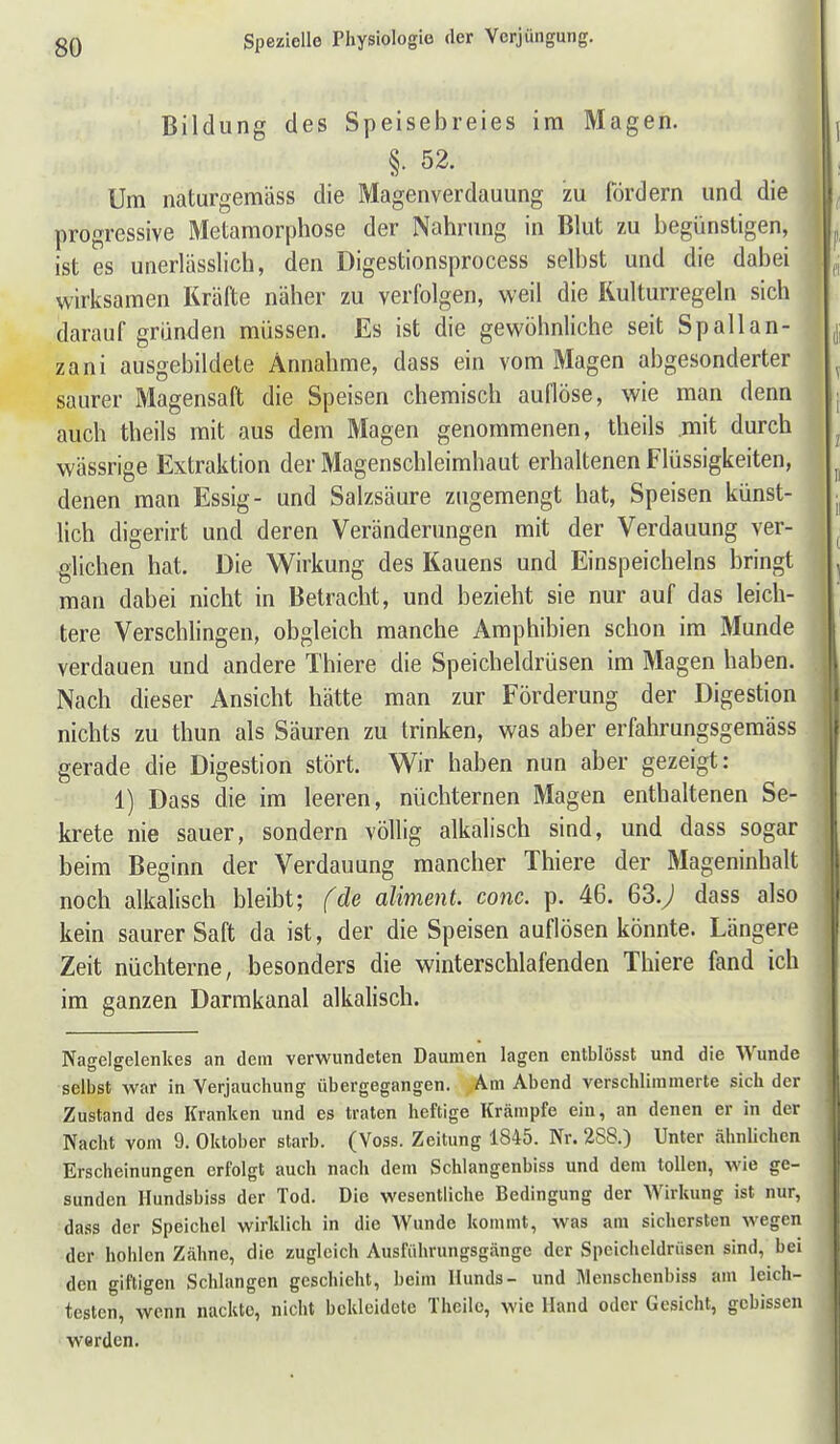 1 Bildung des Speisebreies im Magen. §. 52. Um naturgemäss die Magenverdauung zu fördern und die progressive Metamorphose der Nahrung in Blut zu begünstigen, ist es unerlässlich, den Digestionsprocess selbst und die dabei wirksamen Kräfte näher zu verfolgen, weil die Kulturregeln sich darauf gründen müssen. Es ist die gewöhnliche seit Spallan- zani ausgebildete Annahme, dass ein vom Magen abgesonderter saurer Magensaft die Speisen chemisch auflöse, wie man denn auch theils mit aus dem Magen genommenen, theils mit durch wässrige Extraktion der Magenschleimhaut erhaltenen Flüssigkeiten, denen man Essig- und Salzsäure zugemengt hat, Speisen künst- lich digerirt und deren Veränderungen mit der Verdauung ver- glichen hat. Die Wirkung des Kauens und Einspeicheins bringt man dabei nicht in Betracht, und bezieht sie nur auf das leich- tere Verschlingen, obgleich manche Amphibien schon im Munde verdauen und andere Thiere die Speicheldrüsen im Magen haben. Nach dieser Ansicht hätte man zur Förderung der Digestion nichts zu thun als Säuren zu trinken, was aber erfahrungsgemäss gerade die Digestion stört. Wir haben nun aber gezeigt: 1) Dass die im leeren, nüchternen Magen enthaltenen Se- krete nie sauer, sondern völlig alkalisch sind, und dass sogar beim Beginn der Verdauung mancher Thiere der Mageninhalt noch alkalisch bleibt; fde aliment. conc. p. 46. ßS-y» dass also kein saurer Saft da ist, der die Speisen auflösen könnte. Längere Zeit nüchterne, besonders die winterschlafenden Thiere fand ich im ganzen Darmkanal alkalisch. Nagelgelenlies an dem verwundeten Daumen lagen entblösst und die Wunde selbst war in Verjauchung übergegangen. Am Abend verschlimmerte sich der Zustand des Kranken und es traten heftige Krämpfe ein, an denen er in der Nacht vom 9. Oktober starb. (Voss. Zeitung 1845. Nr. 2S8.) Unter ähnlichen Erscheinungen erfolgt auch nach dem Schlangenbiss und dem tollen, wie ge- sunden Hundsbiss der Tod. Die wesentliche Bedingung der Wirkung ist nur, dass der Speichel wirklich in die Wunde kommt, was am sichersten wegen der hohlen Zähne, die zugleich Ausführungsgänge der Speicheldrüsen sind, bei den giftigen Schlangen geschieht, beim Hunds- und Menschenbiss am leich- testen, wenn nackte, nicht bekleidete Thcile, wie Hand oder Gesicht, gebissen werden.