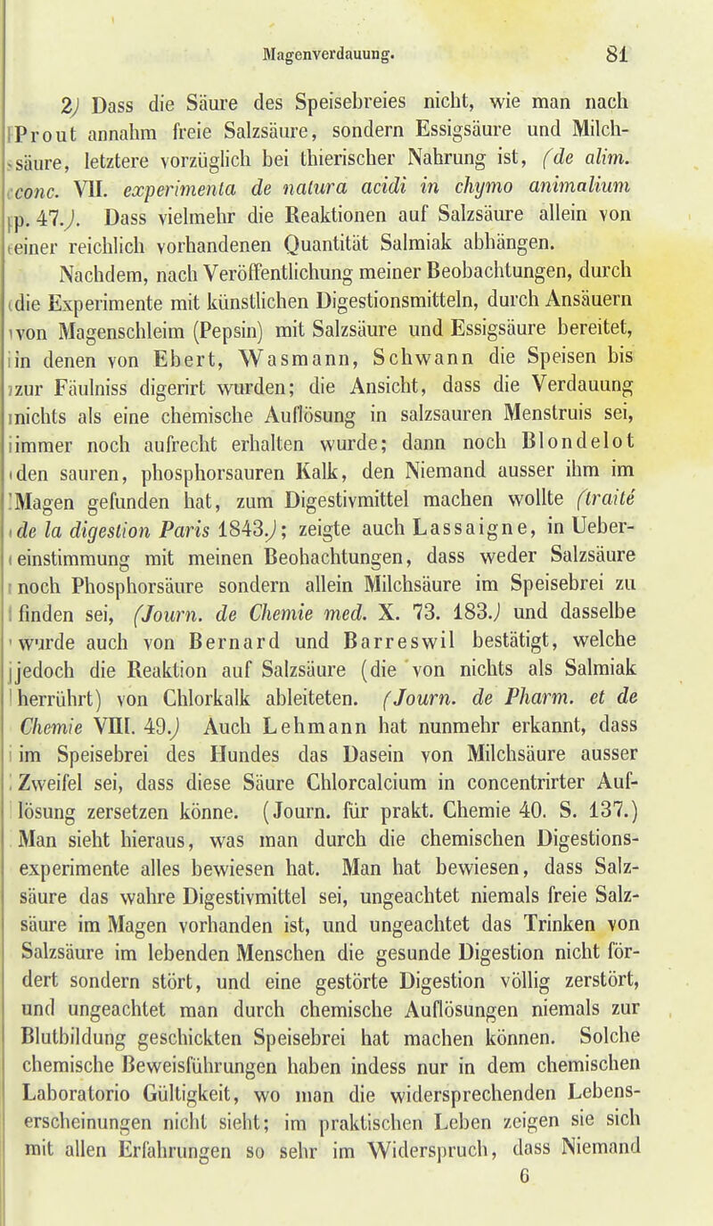 2J Dass die Säure des Speisebreies nicht, wie man nach FProut annahm freie Salzsäure, sondern Essigsäure und Milch- >säure, letztere vorzüglich bei thierischer Nahrung ist, fde alim. iConc. VII. experimenla de natura acidi in chymo animalium fp. 47.j. Dass vielmehr die Reaktionen auf Salzsäure allein von teiner reichlich vorhandenen Quantität Salmiak abhängen. Nachdem, nach Veröffentlichung meiner Beobachtungen, durch (die Experimente mit künstlichen Digestionsmitteln, durch Ansäuern ivon Magenschleim (Pepsin) mit Salzsäure und Essigsäure bereitet, iin denen von Ebert, Wasmann, Schwann die Speisen bis jzur Faulniss digerirt wurden; die Ansicht, dass die Verdauung inichts als eine chemische Auflösung in salzsauren Menstruis sei, iimmer noch aufrecht erhalten wurde; dann noch Blondelot (den sauren, phosphorsauren Kalk, den Niemand ausser ihm im IMagen gefunden hat, zum Digestivmittel machen wollte flraite ide la digestion Paris 1843.^; zeigte auch Lassaigne, in Ueber- leinstimmung mit meinen Beobachtungen, dass weder Salzsäure [noch Phosphorsäure sondern allein Milchsäure im Speisebrei zu t finden sei, fJoiirn. de Chemie med. X. 73. 183.j und dasselbe 'W'jrde auch von Bernard und Barreswil bestätigt, welche jjedoch die Reaktion auf Salzsäure (die von nichts als Salmiak I herrührt) von Chlorkalk ableiteten. (Journ. de Pharm, et de Chemie VHI. 49.j Auch Lehmann hat nunmehr erkannt, dass i im Speisebrei des Hundes das Dasein von Milchsäure ausser \ Zweifel sei, dass diese Säure Chlorcalcium in concentrirter Auf- lösung zersetzen könne. (Journ. für prakt. Chemie 40. S. 137.) Man sieht hieraus, was man durch die chemischen Digestions- experimente alles bewiesen hat. Man hat bewiesen, dass Salz- säure das wahre Digestivmittel sei, ungeachtet niemals freie Salz- säure im Magen vorhanden ist, und ungeachtet das Trinken von Salzsäure im lebenden Menschen die gesunde Digestion nicht för- dert sondern stört, und eine gestörte Digestion völlig zerstört, und ungeachtet man durch chemische Auflösungen niemals zur Blutbildung geschickten Speisebrei hat machen können. Solche chemische Beweisführungen haben indess nur in dem chemischen Laboratorio Gültigkeit, wo man die widersprechenden Lebens- erscheinungen nicht sieht; im praktischen Leben zeigen sie sich mit allen Erfahrungen so sehr im Widerspruch, dass Niemand 6