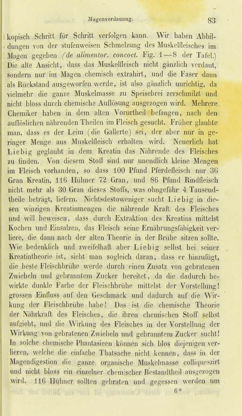 I kopisch Schritt für Schritt verfolgen kann. Wir haben Abbil- 1 düngen von der stufenweisen Schmelzung des Muskellleisches im ; Magen gegeben (de al'menlor. concoct. Fig. 1—8 der Tafel.) Die alte Ansicht, dass das Muskelfleisch nicht gänzlich verdaut, sondern nur im Magen chemisch extrahirt, und die Faser dann als Rückstand ausgeworfen werde, ist also gänzlich unrichtig, da vielmehr die ganze Muskelmasse zu Speisebrei zerschmilzt und nicht bloss durch chemische Auflösung ausgezogen wird. Mehrere Chemiker haben in dem alten Vorurtheil befangen, nach den auflöslichen nährenden Theilen im Fleisch gesucht. Früher glaubte man, dass es der Leim (die Gallerte) sei, der aber nur in ge- ringer Menge aus Muskelfleisch erhalten wird. Neuerlich hat Liebig geglaubt in dem Rreatin das Nährende des Fleisches zu finden. Von diesem Stoff sind nur unendlich kleine Mengen im Fleisch vorhanden, so dass 100 Pfund Pferdefleisch nur 36 Gran Rreatin, 116 Hühner 72 Gran, und 86 Pfund Rindfleisch nicht mehr als 30 Gran dieses Stoffs, was ohngefähr 4 Tausend- theile beträgt. Hefern. Nichtsdestoweniger sucht Lieb ig in die- sen winzigen Kreatinmengen die nährende Kraft des Fleisches und will beweisen, dass durch Extraktion des Kreatins mittelst Rochen und Einsalzen, das Fleisch seine Ernährungsfähigkeit ver- liere, die dann nach der alten Theorie in der Brühe sitzen sollte. Wie bedenklich und zweifelhaft aber Liebig selbst bei seiner Kreatintheorie ist, sieht man sogleich daran, dass er hinzufügt, die beste Fleischbrühe werde durch einen Zusatz von gebratenen Zwiebeln und gebranntem Zucker bereitet, da die dadurch be- wirkte dunkle Farbe der Fleischbrühe mittelst der Vorstellung! grossen Einfluss auf den Geschmack und dadurch auf die Wir- kung der Fleischbrühe habe! Das ist die chemische Theorie der Nährkraft des Fleisches, die ihren chemischen Stoff' selbst aufgiebt, und die Wirkung des Fleisches in der Vorstellung der Wirkung von gebratenen Zwiebeln und gebranntem Zucker sucht! In solche chemische Phantasieen können sich blos diejenigen ver- lieren, welche die einfache Thatsache nicht kennen, dass in der Magendigestion die ganze organische Muskelmasse cofliqueszirt und nicht bloss ein einzelner chemischer Bestandtheil ausgezogen wird. 116 Hühner sollten gebraten und gegessen werden um 6<f