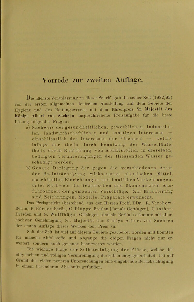 Vorrede zur zweiten Auflage. Die nächste Veranlassung zu dieser Schrift gab die seiner Zeit (1882/83) von der ersten allgemeinen deutschen Ausstellung auf dem Gebiete der Hygiene und des Rettungswesens mit dem Ehrenpreis Sr. Majestät des Königs Albert von Sachsen ausgeschriebene Preisaufgabe für die beste Lösung folgender Fragen: a) Nachweis der gesundheitlichen, gewerblichen, industriel- len, landwirtschaftlichen und sonstigen Interessen — einschliesslich der Interessen der Fischerei —, welche infolge der theils durch Benutzung der Wasserläufe, theils durch Einführung von Abfallstoffen in dieselben, bedingten Verunreinigungen der fliessenden Wässer ge- schädigt werden, b) Genaue Darlegung der gegen die verschiedenen Arten der Beeinträchtigung wirksamsten chemischen Mittel, maschinellen Einrichtungen und baulichen Vorkehrungen, unter Nachweis der technischen und ökonomischen Aus- führbarkeit der gemachten Vorschläge. Zur Erläuterung sind Zeichnungen, Modelle, Präparate erwünscht. Das Preisgericht (bestehend aus den Herren Proff. DDr.: R. Virchow- Berlin, P. Börner-Berlin, C. Flügge-Breslau [damals Göttingen], Günther- Dresden und G. Wolffhügel-Göttingen [damals Berlin]) erkannte mit aller- höchster Genehmigung Sr. Majestät des Königs Albert von Sachsen der ersten Auflage dieses Werkes den Preis zu. * Si ii der Zeit ist viel auf diesem Gebiete gearbeitet worden und konnten für manche Abfallstoffe und Abgänge die obigen Fragen nicht nur er- weitert, sondern auch genauer beantwortet werden. Die wichtige Frage der Selbstreinigung der Flüsse, welche der allgemeinen und völligen Verunreinigung derselben entgegenarbeitet, hat auf Grund der vielen neueren Untersuchungen eine eingehende Berücksichtigung in einem besonderen Abschnitt gefunden.