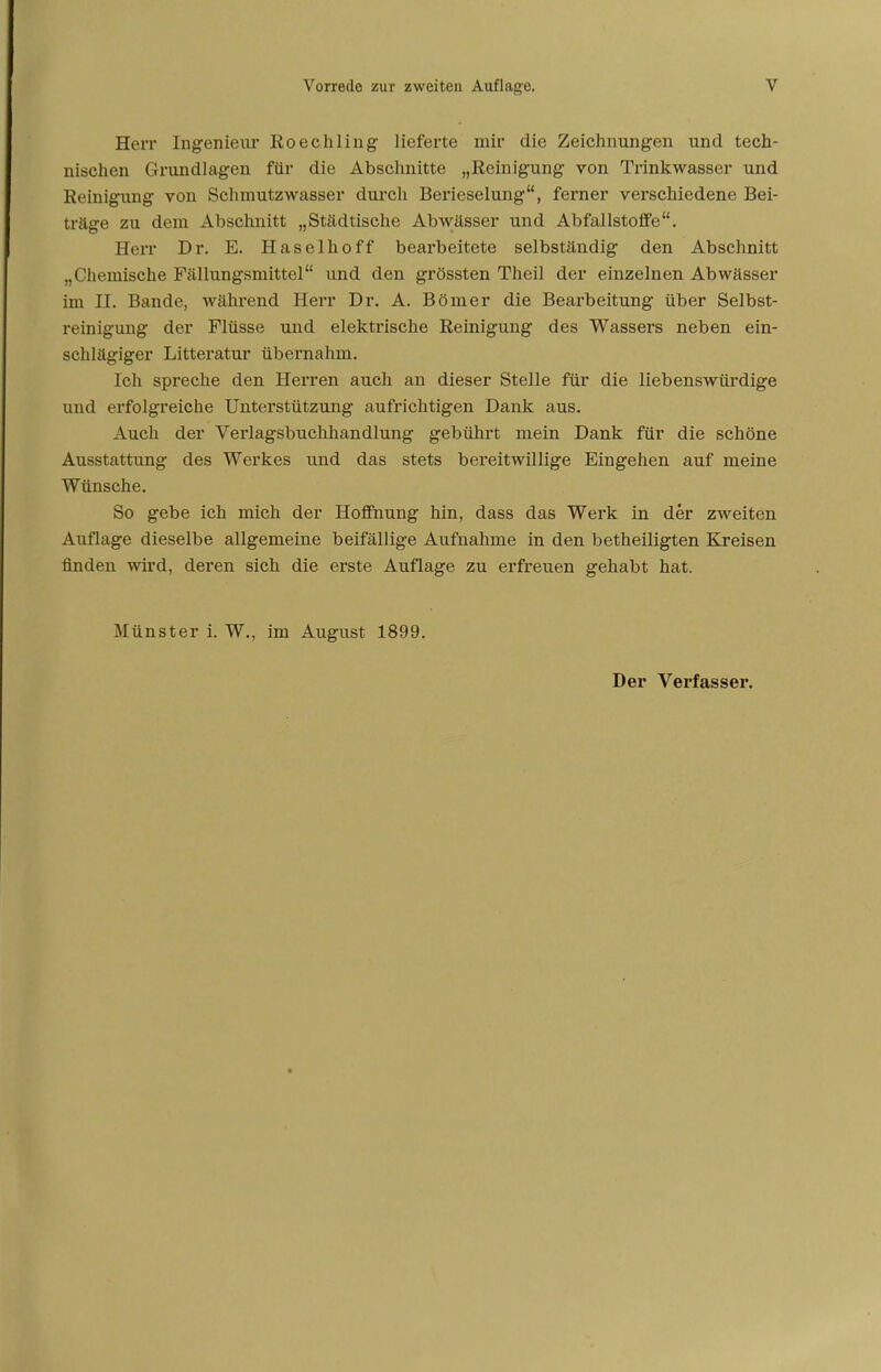 Herr Ingenieur Roechling lieferte mir die Zeichnungen und tech- nischen Grundlagen für die Abschnitte „Reinigung von Trinkwasser und Reinigung von Schmutzwasser durch Berieselung, ferner verschiedene Bei- träge zu dem Abschnitt „Städtische Abwässer und Abfallstoffe. Herr Dr. E. Haselhoff bearbeitete selbständig den Abschnitt „Chemische Fällungsmittel und den grössten Theil der einzelnen Abwässer im II. Bande, während Herr Dr. A. Börner die Bearbeitung über Selbst- reinigung der Flüsse und elektrische Reinigung des Wassers neben ein- schlägiger Litteratur übernahm. Ich spreche den Herren auch an dieser Stelle für die liebenswürdige und erfolgreiche Unterstützung aufrichtigen Dank aus. Auch der Verlagsbuchhandlung gebührt mein Dank für die schöne Ausstattung des Werkes und das stets bereitwillige Eingehen auf meine Wünsche. So gebe ich mich der Hoffnung hin, dass das Werk in der zweiten Auflage dieselbe allgemeine beifällige Aufnahme in den betheiligten Kreisen finden wird, deren sich die erste Auflage zu erfreuen gehabt hat. Münster i. W., im August 1899. Der Verfasser.