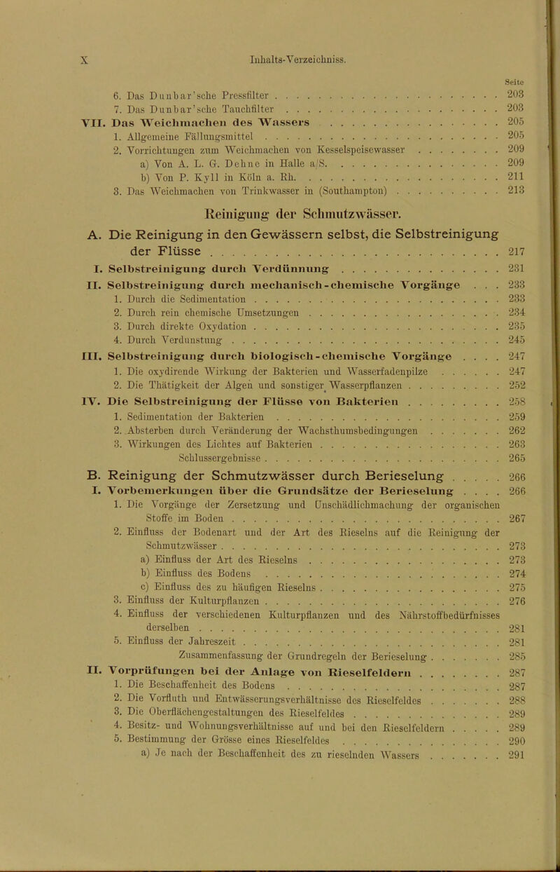 Seite 6. Das D u u bar'sehe Pressfilter 203 7. Das Dun bar'sehe Tauchfilter 203 VII. Das Weichmaclien des Wassers 205 1. Allgemeine Fällungsmittel 205 2. Vorrichtungen zum Weichmachen von Kesselspeisewasser 209 a) Von A. L. G. Dehne in Halle a/S 209 b) Von P. Kyll in Köln a. Kh 211 3. Das Weichmachen von Trinkwasser in (Southampton) 213 Reinigung der Schmutzwässer. A. Die Reinigung in den Gewässern selbst, die Selbstreinigung der Flüsse 217 I. Selbstreinigung durch Verdünnung 231 II. Selbstreinigving durch mechanisch-chemische Vorgänge . . . 233 1. Durch die Sedimentation 233 2. Durch rein chemische Umsetzungen 234 3. Durch direkte Oxydation 235 4. Durch Verdunstung 245 III. Selbstreinigung durch biologisch-chemische Vorgänge .... 247 1. Die oxydirende Wirkung der Bakterien und Wasserfadenpilze 247 2. Die Thätigkeit der Algen und sonstiger^ Wasserpflanzen 252 IV. Die Selbstreinigung der Flüsse von Bakterien 258 1. Sedimentation der Bakterien 259 2. Absterben durch Veränderung der Wachsthumsbedingungen 262 3. Wirkungen des Lichtes auf Bakterien 263 Schlussergehnisse 265 B. Reinigung der Schmutzwässer durch Berieselung 266 I. Vorbemerkungen über die Grundsätze der Berieselung .... 266 1. Die Vorgänge der Zersetzung und Unschädlichmachung der organischen Stoffe im Boden 267 2. Einfluss der Bodenart und der Art des Rieseins auf die Reinigung der Schmutzwässer 273 a) Einfluss der Art des Rieseins 273 h) Einfluss des Bodens .' 274 c) Einfluss des zu häufigen Rieseins 275 3. Einfluss der Kulturpflanzen 276 4. Einfluss der verschiedenen Kulturpflanzen und des Nährstoffbedürfnisses derselben 281 5. Einfluss der Jahreszeit 281 Zusammenfassung der Grundregeln der Berieselung 285 II. Vorprüfungen bei der Anlage von Rieselfeldern Js; 1. Die Beschaffenheit des Bodens 287 2. Die Vorfluth und Entwässerungsverhältnisse des Rieselfeldes 288 3. Die Oberflächengcstaltungen des Rieselfeldes 289 4. Besitz- und Wohnungsverhältnisse auf und bei den Rieselfeldern 289 5. Bestimmung der Grösse eines Rieselfeldes 290 a) Je nach der Beschaffenheit des zu rieselnden Wassers 291