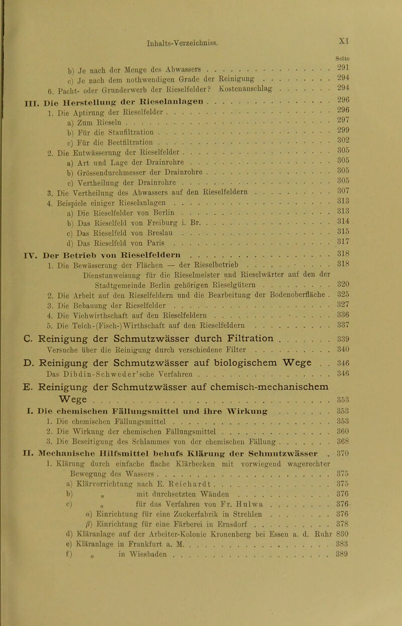 Seite b) Je nach der Menge des Abwassers 291 , , Je nach dem notwendigen Grade der Reinigung 294 6. Pacht- oder Grunderwerb der Rieselfelder? Kostenanschlag 294 III. Die Herstellung der Kieselanlagen 296 1. Die Aptirung der Rieselfelder 296 a) Zum Rieseln 297 b) Für die Staufiltration 299 c) Für die Beetfiltration 302 2. Die Entwässerung der Rieselfelder 305 a) Art und Lage der Drainrohre 305 b) Grössendurchmesser der Drainrohre 305 c) Vertheilung der Drainrohre 305 3. Die Vertheilung des Abwassers auf den Rieselfeldern 307 4. Beispiele einiger Rieselanlagen 313 a) Die Rieselfelder von Berlin 313 b) Das Rieselfeld von Freiburg i. Br 314 c) Das Rieselfeld von Breslau 315 d) Das Rieselfeld von Paris 317 IV. Der Betrieb von Rieselfeldern 318 1. Die Bewässerung der Flächen — der Rieselbetrieb • .... 318 Dienstanweisung für die Rieselmeister und Rieselwärter auf den der Stadtgemeinde Berlin gehörigen Rieselgütern 320 2. Die Arbeit auf den Rieselfeldern und die Bearbeitung der Bodenoberfläche . 325 3. Die Bebauung der Rieselfelder 327 4. Die Viehwirthschaft auf den Rieselfeldern • 336 5. Die Teich-(Fisch-)Wirthschaft auf den Rieselfeldern 337 C. Reinigung der Schmutzwässer durch Filtration 339 Versuche über die Reinigung durch verschiedene Filter 340 D. Reinigung der Schmutzwässer auf biologischem Wege . . 346 Das Dibdin-Schweder'sche Verfahren 346 E. Reinigung der Schmutzwässer auf chemisch-mechanischem Wege 353 I. Die chemischen Fällungsmittel und ihre Wirkung 353 1. Die chemischen Fällungsmittel 353 2. Die Wirkung der chemischen Fällungsmittel 360 3. Die Bcseitio-uiio- fles Schlammes von der chemischen Fällung 368 II. Mechanische Hilfsmittel behufs Klärung der Schmutzwässer . 370 1. Klärung durch einfache flache Klärbecken mit vorwiegend wagerechter Bewegung des Wassers 375 a) Klärvorrichtung nach E. Reich ardt 375 b) „ mit durchsetzten Wänden 376 c) „ für das Verfahren von Fr. Hulwa 376 a) Einrichtung für eine Zuckerfabrik in Strehlen 376 ß) Einrichtung für eine Färberei in Arnsdorf 378 (l) Kläranlage auf der Arbeiter-Kolonie Kronenberg bei Essen a. d. Ruhr 830 e) Kläranlage in Frankfurt n. M 383 f) „ in Wiesbaden 389