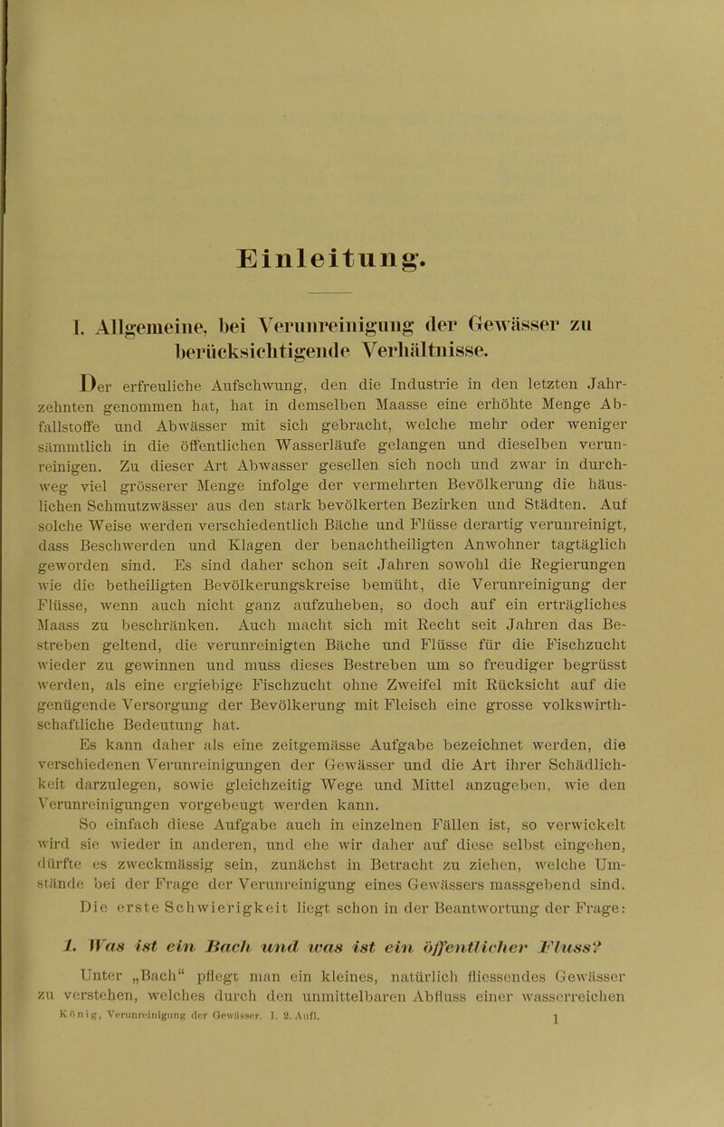 Einleitung. [. Allgemeine, bei Verunreinigung der Gewässer zu berücksichtigende Verhältnisse. Der erfreuliche Aufschwung, den die Industrie in den letzten Jahr- zehnten genommen hat, hat in demselben Maasse eine erhöhte Menge Ab- fallstoffe und Abwässer mit sich gebracht, welche mehr oder weniger sämmtlich in die öffentlichen Wasserläufe gelangen und dieselben verun- reinigen. Zu dieser Art Abwasser gesellen sich noch und zwar in durch- weg viel grösserer Menge infolge der vermehrten Bevölkerung die häus- lichen Schmutzwässer aus den stark bevölkerten Bezirken und Städten. Auf solche Weise werden verschiedentlich Bäche und Flüsse derartig verunreinigt, dass Beschwerden und Klagen der benachteiligten Anwohner tagtäglich geworden sind. Es sind daher schon seit Jahren sowohl die Regierungen wie die betheiligten Bevölkerungskreise bemüht, die Verunreinigung der Flüsse, wenn auch nicht ganz aufzuheben, so doch auf ein erträgliches Maass zu beschränken. Auch macht sich mit Recht seit Jahren das Be- streben geltend, die verunreinigten Bäche und Flüsse für die Fischzucht wieder zu gewinnen und niuss dieses Bestreben um so freudiger begrüsst wi-rdcn, als eine ergiebige Fischzucht ohne Zweifel mit Rücksicht auf die genügende Versorgung der Bevölkerung mit Fleisch eine grosse volkswirt- schaftliche Bedeutung hat. Es kann daher als eine zeitgemässe Aufgabe bezeichnet werden, die verschiedenen Verunreinigungen der Gewässer und die Art ihrer Schädlich- keit darzulegen, sowie gleichzeitig Wege und Mittel anzugeben, wie den Verunreinigungen vorgebeugt werden kann. So einfach diese Aufgabe auch in einzelnen Fällen ist, so verwickeil wird sie wieder in anderen, und ehe wir daher auf diese selbst eingehen, dürfte es zweckmässig sein, zunächst in Betracht zu ziehen, welche Um- ade bei der Frage der Verunreinigung eines Gewässers massgebend sind. Die erste Schwierigkeit liegt schon in der Beantwortung der Frage: /. Was ist ein Bach und was ist ein 'öffentliche)- lluss? Unter „Bach pflegt man ein kleines, natürlich messendes Gewässer zu verstehen, weiches durch den unmittelbaren Abfluss einer wasserreichen Künig, Verunreinigung der Qewttner. I. 2. Aufl. i