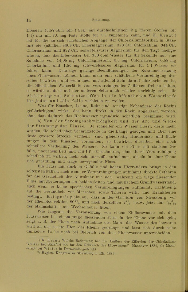 Dresden (3,57 cbm für 1 Sek. mit durchschnittlich 2 g festen Stoffen für 1 1) nur um 7,0 mg feste Stoffe für 1 1 zunehmen kann, und K. Kraut1) hat für die an sich erheblichen Abgänge der Chlorkaliumfabriken in Stass- furt etc. (nämlich 8008 Ctr. Chlormagnesium, 328 Ctr. Chlorkalium, 344 Ctr. Chlornatrium und 892 Ctr. schwefelsaures Magnesium für den Tag) nachge- wiesen, dass das Elbewasser bei 330 cbm Wasser für die Sekunde nur eine Zunahme von 14,05 mg Chlormagnesium, 0,6 mg Chlornatrium, 0,58 mg Chlorkalium und 1,56 mg schwefelsaures Magnesium für 1 1 Wasser er- fahren kann. Derartige geringe Beeinflussungen der Zusammensetzung eines Plusswassers können kaum mehr eine schädliche Verunreinigung des- selben bewirken, und wenn auch mit allen Mitteln darauf hinzuarbeiten ist. die öffentlichen Wasserläufe von verunreinigenden Zuflüssen frei zu halten, so würde es doch auf der anderen Seite auch wieder unrichtig sein, die Abführung von Schmutzstoffen in die öffentlichen Wasserläufe für jeden und alle Fälle verbieten zu wollen. Was für Emscher, Lenne, Ruhr und sonstige Nebenflüsse des Rheins gefahrbringend wirkt, das kann direkt in den Rhein abgelassen werden, ohne dass dadurch das Rheinwasser irgendwie schädlich beeinflusst wird. b) Von der Stromgeschwindigkeit und der Art und Weise der Strömung der Flüsse. Je schneller ein Wasser fliesst, desto mehr werden die schädlichen Schmutzstoffe in die Länge gezogen und über eine desto grössere Strecke vertheilt; sind gleichzeitig Hindernisse und Buch- tungen in dem Flussbett vorhanden, so bewirken dieselben eine noch schnellere Vertheilung des Wassers. So kann ein Fluss mit starkem Ge- fälle, unebenem Bett und mit Ufer-Einschnitten, ohne durch Verunreinigung schädlich zu wirken, mehr Schmutzstoffe aufnehmen, als ein in einer Ebene sich geradlinig und träge bewegender Fluss. Ein Fluss mit starkem Gefälle und hohen Uferrändern bringt in den seltensten Fällen, auch wenn er Verunreinigungen aufnimmt, direkte Gefahren für die Gesundheit der Anwohner mit sich, während ein träge fliessender Fluss mit Niederungen an beiden Seiten und mit flachem Grundwasserstand, auch wenn er keine specifischen Verunreinigungen aufnimmt, nachtheilig auf die Gesundheit von Menschen sowie Thieren wirkt und Krankheiten bedingt. Krieger2) giebt an, dass in der Garnison von Strassburg vor der Rhein-Korrektion 80°/0 und nach derselben 21/, bezw. jetzt nur 1I3°I0 der Mannschaften am Wechselfieber litten. Wie langsam die Vermischung von einem Einflusswasser mit dem Flusswasser bei einem träge fliessenden Fluss in der Ebene vor sich geht, zeigt z. B. der Rhein nach Aufnahme des Main; das Wasser des letzteren wird an das rechte Ufer des Rheins gedrängt und lässt sich durch seine dunkelere Farbe noch bei Biebrich von dem Rheinwasser unterscheiden. l) K. Kraut: Welche Bedeutung hat der Einfluss der Effluvien der Chlorkalium- fabriken bei Stassfurt etc. für den Gebrauch des Elbewassers? Hannover 1884, als Manu- skript bei Winter in Darmstadt gedruckt. -) Hygien. Kongress in Strassburg i. Eis. 1889.