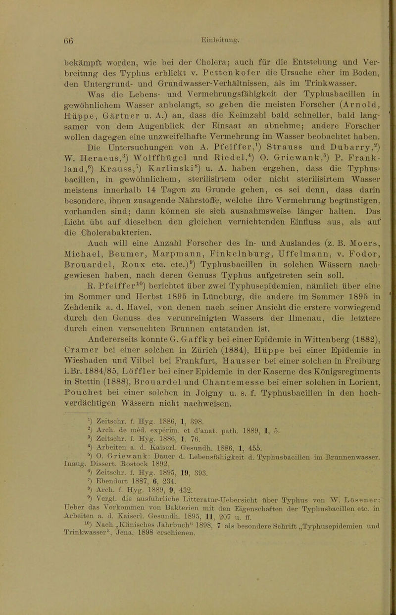 bekämpft worden, wie bei der Cholera; auch für die Entstellung und Ver- breitung des Typhus erblickt v. Pettenkofer die Ursache eher im Boden, den Untergrund- und Grundwasser-Verhältnissen, als im Trinkwasser. Was die Lebens- und Vermehrungsfähigkeit der Typhusbacillen in gewöhnlichem Wasser anbelangt, so geben die meisten Forscher (Arnold, Hüppe, Gärtner u. A.) an, dass die Keimzahl bald schneller, bald lang- samer von dem Augenblick der Einsaat an abnehme; andere Forscher wollen dagegen eine unzweifelhafte Vermehrung im Wasser beobachtet haben. Die Untersuchungen von A. Pfeiffer,1) Strauss und Dubarry,'2) W. Heraeus,3) Wolffhügel und Riedel,4) 0. Griewank,5) P. Frank- land,6) Krauss,7) Karlinski8) u. A. haben ergeben, dass die Typhus- bacillen, in gewöhnlichem, sterilisirtem oder nicht sterilisirtem Wasser meistens innerhalb 14 Tagen zu Grunde gehen, es sei denn, dass darin besondere, ihnen zusagende Nährstoffe, welche ihre Vermehrung begünstigen, vorhanden sind; dann können sie sich ausnahmsweise länger halten. Das Licht übt auf dieselben den gleichen vernichtenden Einfluss aus, als auf die Cholerabakterien. Auch will eine Anzahl Forscher des In- und Auslandes (z. B. Moers, Michael, Beumer, Marpmann, Finkelnburg, Uffelmann, v. Fodor, Brouardel, Roux etc. etc.)9) Typhusbacillen in solchen Wässern nach- gewiesen haben, nach deren Genuss Typhus aufgetreten sein soll. R. Pfeiffer10) berichtet über zwei Typhusepidemien, nämlich über eine im Sommer und Herbst 1895 in Lüneburg, die andere im Sommer 1895 in Zehdenik a. d. Havel, von denen nach seiner Ansicht die erstere vorwiegend durch den Genuss des verunreinigten Wassers der Ilmenau, die letztere durch einen verseuchten Brunnen entstanden ist. Andererseits konnte G. Gaffky bei einer Epidemie in Wittenberg (1882), Cramer bei einer solchen in Zürich (1884), Hüppe bei einer Epidemie in Wiesbaden und Vilbel bei Frankfurt, Hausser bei einer solchen in Freiburg i.Br. 1884/85, Löffler bei einer Epidemie in der Kaserne des Königsregiments in Stettin (1888), Brouardel und Chantemesse bei einer solchen in Lorient, Pouchet bei einer solchen in Joigny u. s. f. Typhusbacillen in den hoch- verdächtigen Wässern nicht nachweisen. 1) Zeitschr. f. Hyg. 1886, 1, 398. 2) Arch. de med. experim. et d'anat. path. 1889, 1, 5. 3) Zeitschr. f. Hyg. 1886, 1. 76. 4) Arbeiten a. d. Kaiserl. G-esundh. 1886, 1, 455. °) O. Griewank: Dauer d. Lebensfähigkeit d. Typhusbacillen im Brunnenwasser. Inaug. Dissert. Rostock 1892. °) Zeitschr. f. Hyg. 1895, 19, 393. 7) Ebendort 1887, 6, 234. 8) Arch. f. Hyg. 1889, 9, 432. 9) Vergl. die ausführliche Litteratur-Uebersicht über Typhus von W. Lösener: Ueber das Vorkommen von Bakterien mit den Eigenschaften der Typhusbacillen etc. in Arbeiten a. d. Kaiserl. Gresundh. 18!».), {\ 207 u. ff. 10) Nach „Klinisches Jahrbuch 1898, 7 als besondere Schrift „Typhusepidemien und Trinkwasser, Jena. 1898 erschienen.