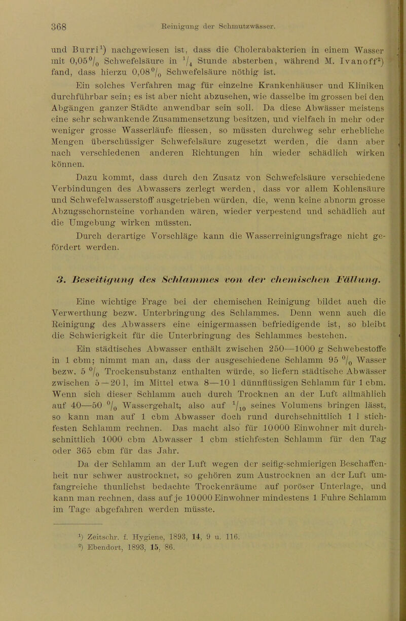 und Burri1) nachgewiesen ist. dass die Cholerabakterien in einem Wasser mit 0,05°/0 Schwefelsäure in 74 Stunde absterben, während M. Ivanoff2) fand, dass hierzu 0,08°/0 Schwefelsäure nöthig ist. Ein solches Verfahren mag für einzelne Krankenhäuser und Kliniken durchführbar sein; es ist aber nicht abzusehen, wie dasselbe imgrossen bei den Abgängen ganzer Städte anwendbar sein soll. Da diese Abwässer meistens eine sehr schwankende Zusammensetzung besitzen, und vielfach in mehr oder weniger grosse Wasserläufe fliessen, so müssten durchweg sehr erhebliche Mengen überschüssiger Schwefelsäure zugesetzt werden, die dann aber nach verschiedenen anderen Richtungen hin wieder schädlich wirken können. Dazu kommt, dass durch den Zusatz von Schwefelsäure verschiedene Verbindungen des Abwassers zerlegt werden, dass vor allem Kohlensäure und Schwefelwasserstoff ausgetrieben würden, die, wenn keine abnorm grosse Abzugsschornsteine vorhanden wären, wieder verpestend und schädlich aut die Umgebung wirken müssten. Durch derartige Vorschläge kann die Wasserreinigungsfrage nicht ge- fördert werden. 3. Beseitigung des Schlammes von der chemischen Fällung. Eine wichtige Frage bei der chemischen Reinigung bildet auch die Verwerthung bezw. Unterbringung des Schlammes. Denn wenn auch die Reinigung des Abwassers eine einigermassen befriedigende ist, so bleibt die Schwierigkeit für die Unterbringung des Schlammes bestehen. Ein städtisches Abwasser enthält zwischen 250—1000 g Schwebestoffe in 1 cbm; nimmt man an, dass der ausgeschiedene Schlamm 95 °/0 Wasser bezw. 5 °/0 Trockensubstanz enthalten würde, so liefern städtische Abwässer zwischen 5 — 201, im Mittel etwa 8—10 1 dünnflüssigen Schlamm für 1 cbm. Wenn sich dieser Schlamm auch durch Trocknen an der Luft allmählich auf 40—50 °/0 Wassergehalt, also auf 1/10 seines Volumens bringen lässt, so kann man auf 1 cbm Abwasser doch rund durchschnittlich 1 1 stich- festen Schlamm rechnen. Das macht also für 10000 Einwohner mit durch- schnittlich 1000 cbm Abwasser 1 cbm stichfesten Schlamm für den Tag oder 365 cbm für das Jahr. Da der Schlamm an der Luft wegen der seifig-schmierigen Beschaffen- heit nur schwer austrocknet, so gehören zum Austrocknen an der Luft um- fangreiche thunlichst bedachte Trockenräume auf poröser Unterlage, und kann man rechnen, dass auf je 10000 Einwohner mindestens 1 Fuhre Schlamm im Tage abgefahren werden müsste. l) Zeitsahr. f. Hygiene, 1893, 14, 9 u. 116. -) Ebendort, 1893, 15, 86.