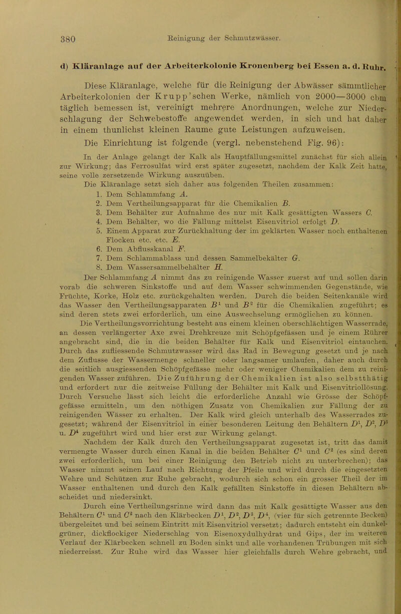 d) Kläranlage auf der Arbeiterkolonie Kronenberg bei Essen a. d. Ruhr. Diese Kläranlage, welche für die Reinigung der Abwässer sämmtlicher Arbeiterkolonien der Krupp'sehen Werke, nämlich von 2000—3000 cbni täglich bemessen ist, vereinigt mehrere Anordnungen, welche zur Nieder- schlagung der Schwebestoffe angewendet werden, in sich und hat daher in einem thunlichst kleinen Räume gute Leistungen aufzuweisen. Die Einrichtung ist folgende (vergl. nebenstehend Fig. 96): In der Anlage gelangt der Kalk als Hauptfällungsmittel zunächst für sich allein zur Wirkung; das Ferrosulfat wird erst später zugesetzt, nachdem der Kalk Zeit hatte, seine volle zersetzende Wirkung auszuüben. Die Kläranlage setzt sich daher aus folgenden Theilen zusammen: 1. Dem Schlammfang A. 2. Dem Vertheilungsapparat für die Chemikalien B. 3. Dem Behälter zur Aufnahme des nur mit Kalk gesättigten Wassers C. 4. Dem Behälter, wo die Fällung mittelst Eisenvitriol erfolgt D. 5. Einem Apparat zur Zurückhaltung der im geklärten Wasser noch enthaltenen Flocken etc. etc. E. 6. Dem Abflusskanal F. 7. Dem Schlammablass und dessen Sammelbehälter G. 8. Dem Wassersammelbehälter H. Der Schlammfang A nimmt das zu reinigende Wasser zuerst auf und sollen darin vorab die schweren Sinkstoffe und auf dem Wasser schwimmenden Gegenstände, wie Früchte, Korke, Holz etc. zurückgehalten werden. Durch die beiden Seitenkanäle wird das Wasser den Vertheilungsapparaten JS1 und B'2 für die Chemikalien zugeführt; es sind deren stets zwei erforderlich, um eine Auswechselung ermöglichen zu können. Die Vei'theilungsvorrichtung besteht aus einem kleinen oberschlächtigen Wasserrade, an dessen verlängerter Axe zwei Drehkreuze mit Schöpfgefässen und je einem Rubrer angebracht sind, die in die beiden Behälter für Kalk und Eisenvitriol eintauchen. Durch das zufliessende Schmutzwasser wird das Rad in Bewegung gesetzt und je nach dem Zuflüsse der Wassermenge schneller oder langsamer umlaufen, daher auch durch die seitlich ausgiessenden Schöpfgefässe mehr oder weniger Chemikalien dem zu reini- genden Wasser zuführen. Die Zuführung der Chemikalien ist also selbstthätig und erfordert nur die zeitweise Füllung der Behälter mit Kalk und Eisenvitriollösung. Durch Versuche lässt sich leicht die erforderliche Anzahl wie Grösse der Schöpf- gefässe ermitteln, um den nöthigen Zusatz von Chemikalien zur Fällung der zu reinigenden Wässer zu erhalten. Der Kalk wird gleich unterhalb des Wasserrades zu- gesetzt; während der Eisenvitriol in einer besonderen Leitung den Behältern Dl, D2, D* u. D* zugeführt wird und hier erst zur Wirkung gelangt. Nachdem der Kalk durch den Vertheilungsapparat zugesetzt ist, tritt das damit vercnengte Wasser durch einen Kanal in die beiden Behälter Cl und C2 (es sind deren zwei erforderlich, um bei einer Reinigung den Betrieb nicht zu unterbrechen); das Wasser nimmt seinen Lauf nach Richtung der Pfeile und wird durch die eingesetzten Wehre und Schützen zur Ruhe gebracht, wodurch sich schon ein grosser Theil der im Wasser enthaltenen und durch den Kalk gefällten Sinkstoffe in diesen Behältern ab- scheidet und niedersinkt. Durch eine Vertheilungsrinne wird dann das mit Kalk gesättigte Wasser aus den Behältern Cl und C2 nach den Klärbecken D1, D2, D3, D*, (vier für sich getrennte Becken) übergeleitet und bei seinem Eintritt mit Eisenvitriol versetzt; dadurch entsteht ein dunkel- grüner, dickflockiger Niederschlag von Eisenoxydulhydrat und Gips, der im weiteren Verlauf der Klärbecken schnell zu Boden sinkt und alle vorhandenen Trübungen mit sich niederreisst. Zur Ruhe wird das Wasser hier gleichfalls durch Wehre gebracht, und