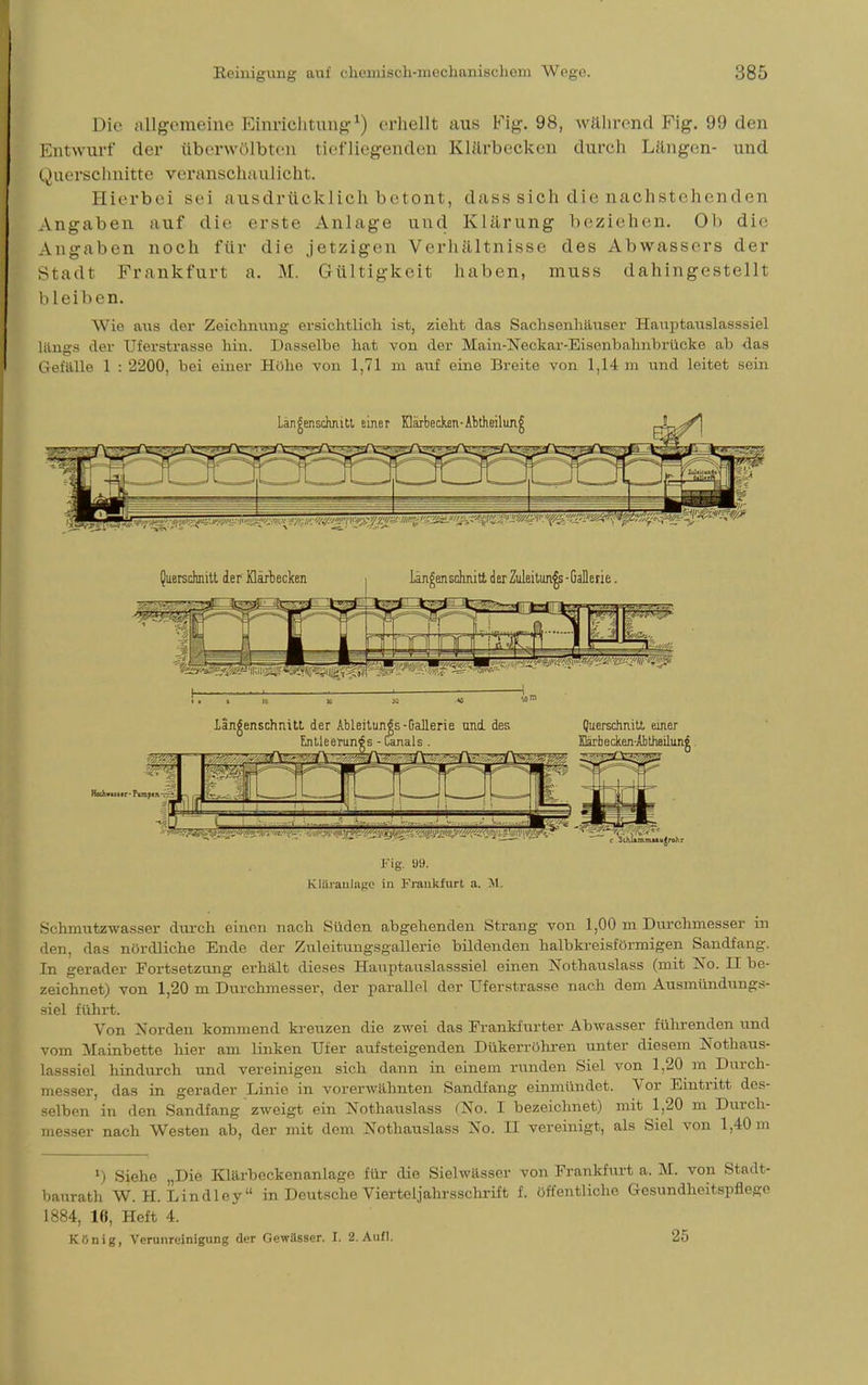 Die allgemeine Einrichtung1) erhellt aus Fig. 98, während Fig. 99 den Entwurf der überwölbten tiefliegenden Klärbecken durch Längen- und Querschnitte veranschaulicht. Hierbei sei ausdrücklich betont, dass sich die nachsl ehenden Angaben auf die erste Anlage und Klärung beziehen. Ol) die Angaben noch für die jetzigen Verhältnisse des Abwassers der Stadt Frankfurt a. M. Gültigkeit haben, muss dahingestellt bleiben. Wie aus der Zeichnung ersichtlich ist, zieht das Sachsenhäuser Hauptauslasssiel lftngs der TJferstrasse hin. Dasselbe hat von der Main-Ncckar-Eisoiibalmbriicke ab das Gefälle 1 : 2200, bei einer Hohe von 1,71 m auf eine Breite von 1,14 m und leitet sein Fig. Ü9. KItLranJnge in Frankfurt a. M. Schmutzwasser durch einen nach Süden abgehenden Strang von 1,00 m Durchmesser in den, das nördliche Ende der Zuleitungsgallerie bildenden halbkreisförmigen Sandfang. In gerader Fortsetzung erhält dieses Hauptauslasssiel einen Nothauslass (mit !STo. II be- zeichnet) von 1,20 m Durchmesser, der parallel der TJferstrasse nach dem Ausmündungs- siel führt. Von Norden kommend kreuzen die zwei das Frankfurter Abwasser führenden und vom Mainbette hier am linken Ufer aufsteigenden Dükerröhren unter diesem Nothaus- lasssiel hindurch und vereinigen sich dann in einem runden Siel von 1,20 m Durch- messer, das in gerader Linie in vorerwähnten Sandfang einmündet. Vor Eintritt des- selben in den Sandfang zweigt ein Nothauslass (No. I bezeichnet) mit 1,20 m Durch- messer nach Westen ab, der mit dem Nothauslass No. II vereinigt, als Siel von 1,40 m *) Siehe „Die Klärbeckenanlage für die Sielwässer von Frankfurt a. M. von Stadt- baurath W. H. Lindley in Deutsche Vierteljahrsschrift f. öffentliche Gesundheitspflege 1884, 16, Heft 4. König, Verunreinigung der Gewässer. I. 2. Aufl. 25