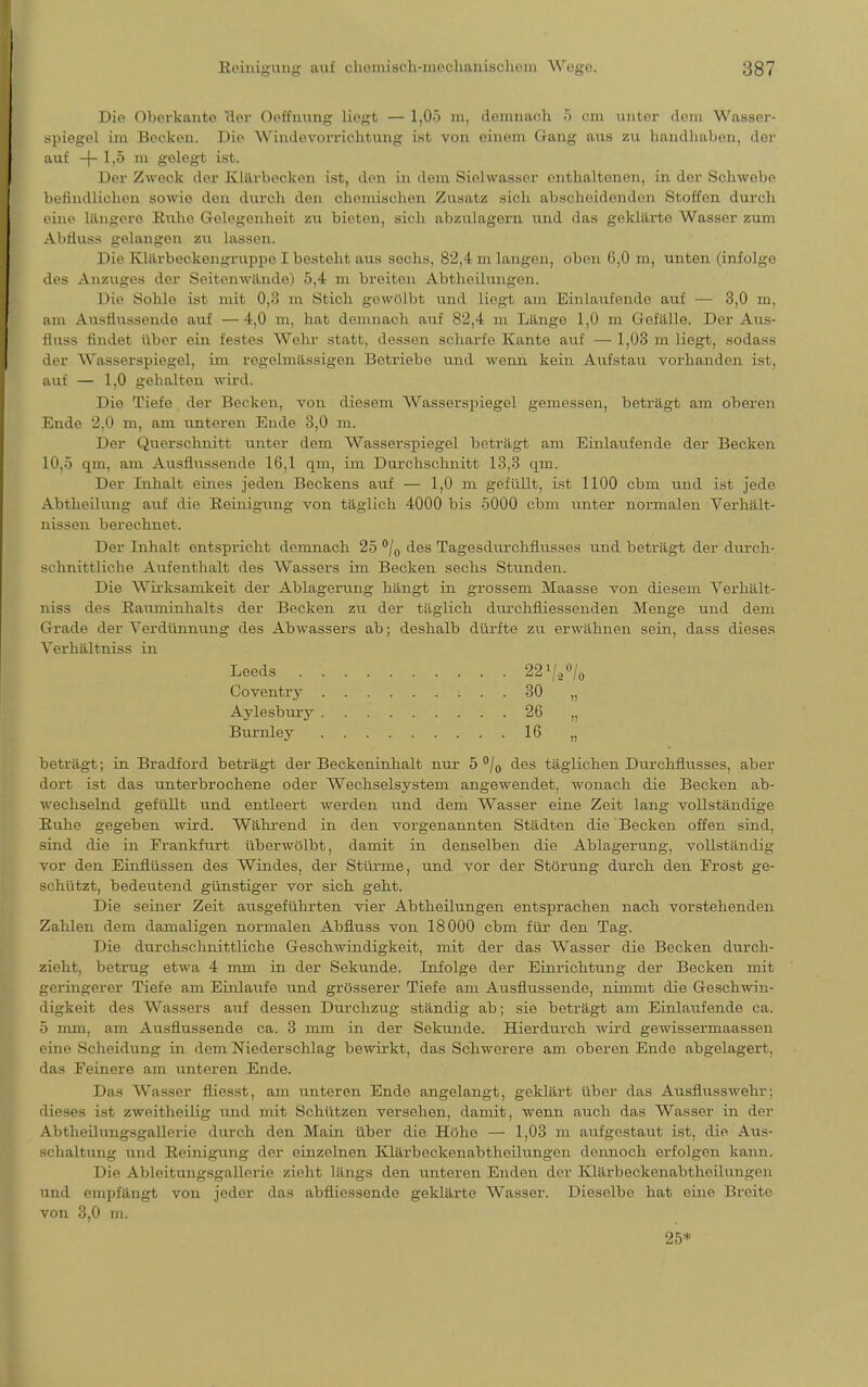 Die Oberkante üer Oet'fnung liegt — l,0ö m, demnach 5 cm unter dein Wasser- spiegel im Becken. Die Windevorrichtung ist von einem Gang aus zu handhaben, der auf -f- 1,5 m gelegt ist. Der Zweck der Klärbecken ist, den in dem Siehvassor enthaltenen, in der Schwebe befindlichen sowie den dural den anomischen Zusatz sich abscheidenden «Stoffen durch eine längere Ruhe Gelegenheit zu bieten, sich abzulagern und das geklärte Wasser zum Abfluss gelangen zu lassen. Die Klärbeckengruppo I besteht aus sechs, 82,4 m langen, oben 6,0 m, unten (infolge des Anzuges der Seitenwinde) 5,4 m breiten Abtheilungen. Die Sohle ist mit 0,8 m stich gewölbt und liegt am Einlaufende auf — 3,0 m, am Ausflussende auf —4,0 m, hat demnach auf 82,4 m Längo 1,0 m Gefälle. Der Aus- fluss findet über ein festes Wehr statt, dessen scharfe Kante auf — 1,03 m liegt, sodass der Wasserspiegel, im regelmässigen Betriebe und wenn kein Aufstau vorhanden Ist, auf — 1,0 gehalten wird. Die Tiefe der Becken, von diesem Wasserspiegel gemessen, beträgt am oberen Ende 2,0 m, am unteren Ende 3,0 m. Der Querschnitt unter dem Wasserspiegel beträgt am Einlaufende der Becken 1.0,5 qm, am Ausflussende 16,1 qm., im Durchschnitt 13,3 am. Der Inhalt eines jeden Beckens auf — 1,0 m gefüllt, ist 1100 cbin und ist jede Abtheilung auf die Reinigung von täglich 4000 bis 5000 cbm unter normalen Verhält- nissen berechnet. Der Inhalt entspricht demnach 25 °/0 des Tagesdurchflnsses und beträgt der durch- schnittliche Aufenthalt des Wassers im Becken sechs Stunden. Die Wirksamkeit der Ablagerung hängt in grossem Maasse von diesem Verhält- niss des Rauminhalts der Becken zu der täglich durchfliessenden Menge und dem Grade der Verdünnung des Abwassers ab; deshalb dürfte zu erwähnen sein, dass dieses Verhältniss in beträgt; in Bradford beträgt der Beckeninhalt nur 5 °/0 des täglichen Durchflusses, aber dort ist das unterbrochene oder Wechselsystem angewendet, wonach die Becken ab- wechselnd gefüllt und entleert werden und dem Wasser eine Zeit lang vollständige Ruhe gegeben wird. Während in den vorgenannten Städten die Becken offen sind, sind die in Frankfurt überwölbt, damit in denselben die Ablagerung, vollständig vor den Einflüssen des Windes, der Stürme, und vor der Störung durch den Frost ge- schützt, bedeutend günstiger vor sich geht. Die seiner Zeit ausgeführten vier Abtheilungen entsprachen nach vorstehenden Zahlen dem damaligen normalen Abfluss von 18000 cbm für den Tag. Die durchschnittliche Geschwindigkeit, mit der das Wasser die Becken durch- zieht, betrug etwa 4 mm in der Sekunde. Infolge der Einrichtung der Becken mit geringerer Tiefe am Einlaufe und grösserer Tiefe am Ausflussende, nimmt die Geschwin- digkeit des Wassers auf dessen Durchzug ständig ab; sie beträgt am Einlaufende ca. 5 mm, am Ausflussende ca. 3 mm in der Sekunde. Hierdurch wird gewissermaassen ( ine Scheidung in dem Niederschlag bewirkt, das Schwerere am oberen Ende abgelagert, das Feinere am unteren Ende. Das Wasser fliesst, am unteren Ende angelangt, geklärt über das Ausflusswehr; dieses ist zweitheilig und mit Schützen versehen, damit, wenn auch das Wasser in der Abtheilungsgallerie durch den Main über die Höhe — 1,03 m aufgestaut ist, die Aus- schaltung und Reinigung der einzelnen Klärbeckenabtheilungen dennoch erfolgen kann. Die AbleitungSgallerie zieht längs den unteren Enden der Klärbeckenabtheilungen und empfängt von jeder das abfliessende geklärte Wasser. Dieselbe hat eine Breite von 3,0 rn. Leeds Coventry Aylesbury Burnley 22V/o 30 „ 26 „ 16 „ 25*