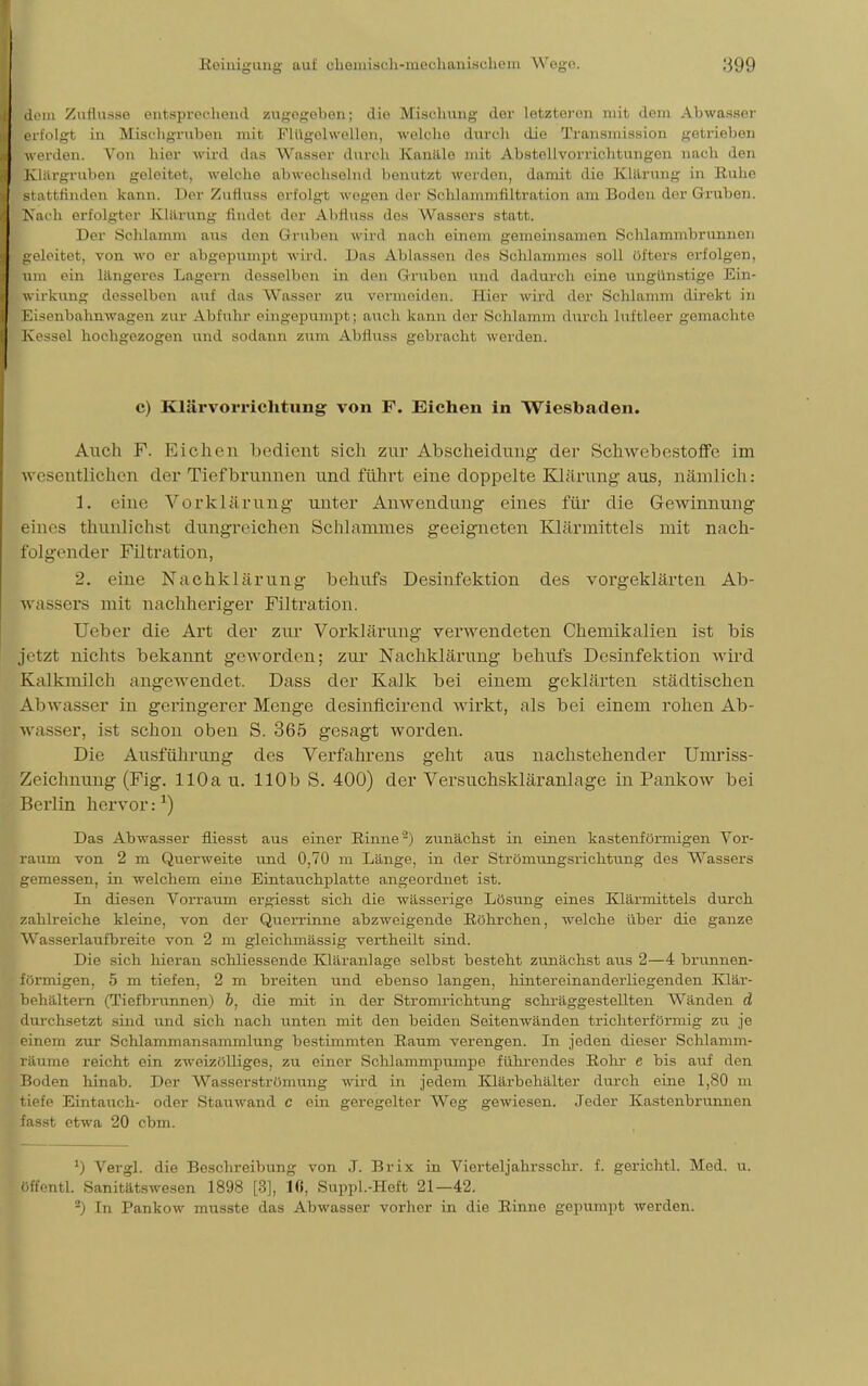 dem Zutlusso entsprechend zugegeben; die Mischung dor letzteron mit dem Abwasser erfolgt in Mischgruben mit Flügehvellen, welche durch die Transmission getrieben werden. Von hier wird das Wasser durch Kanille mit Abstellvorrichtungen nach den Klärgrubon geleitet, welche abwechselnd benutzt werden, damit die Klärung in Ruhe Btattfmden kann. Der ZuHuss erfolgt, w-egiMi der ScUammfiltration am Boden der Gruben. Kach erfolgter Klärung findet der Abfluss dos Wassers statt. Der Schlamm aus den Gruben wird nach einem gemeinsamen Schlammbrunnen geleitet, von wo er abgepum.p1 wird. Das Ablassen des Schlammes soll öfters erfolgen, um ein längeres Lagern desselben in den Gruben und dadurch eine ungünstige Ein- wirkung desselben auf das Wasser zu vermeiden. Hier wird der Schlamm direkt in Eisenbahnwagen zur Abfuhr eingepumpt; auch kann der Schlamm durch luftleer gemachte Kessel hochgezogen und sodann zum Abfluss gebracht werden. c) Klärvorrichtung von F. Eichen in Wiesbaden. Auch F. Eichen bedient sich zur Abscheidung der Schwebestoffe im wesentlichen der Tiefbrunnen und führt eine doppelte Klärung aus, nämlich: 1. eine Vorklärung unter Anwendung eines für die Gewinnung eines thunlichst dungreichen Schlammes geeigneten Klärmittels mit nach- folgender Filtration, 2. eine Nachklärung behufs Desinfektion des vorgeklärten Ab- wassers mit nachheriger Filtration. Ueber die Art der zur Vorklärung verwendeten Chemikalien ist bis Jetzt nichts bekannt geworden; zur Nachklärung behufs Desinfektion wird Kalkmilch angewendet. Dass der Kalk bei einem geklärten städtischen Abwasser in geringerer Menge desinficirend wirkt, als bei einem rohen Ab- wasser, ist schon oben S. 365 gesagt worden. Die Ausführung des Verfahrens geht aus nachstehender Uniriss- Zoichnung (Fig. 110a u. 110b S. 400) der Versuchskläranlage in Pankow bei Berlin hervor:1) Das Abwasser fiiesst aus einer Rinne'2) zunächst in einen kastenförmigen Vor- raum von 2 m Querweite und 0,70 m Länge, in der Strömungsrichtung des Wassers gemessen, in welchem eine Eintauchplatte angeordnet ist. In diesen Vorraum ergiesst sich die wässerige Lösung eines Klärmittels durch zahlreiche kleine, von der Querrinne abzweigende Röhrchen, welche über die ganze Wasserlaufbreite von 2 m gleichmässig vertheilt sind. Die sich hieran schliessende Kläranlage selbst besteht zunächst aus 2—4 brunnen- förmigen, 5 m tiefen, 2 m breiten und ebenso langen, lnntereinanderliegenden Klär- behältern (Tiefbrunnen) b, die mit in der Stromrichtung schräggestellten Wänden d durchsetzt sind und sich nach unten mit den beiden Seitenwänden trichterförmig zu je einem zur Schlammansammlung bestimmten Kaum verengen. In jeden dieser Schlamm- räume reicht ein zweizölliges, zu einer Schlammpumpe führendes Rohr e bis auf den Boden hinab. Der Wasserströmung wird in jedem Klärbehälter durch eine 1,80 m tiefe Eintauch- oder Stauwand c ein geregelter Weg gewiesen. Jeder Kastenbrunnen fasst etwa 20 cbm. *) Vergl. die Beschreibung von ,1. Brix in Vierteljahrsschr. f. gerichtl. Med. u. öffentl. Sanitätswesen 1898 [3], lfi, Suppl.-Heft 21—42. 2) In Pankow musste das Abwasser vorher in die Rinne gepumpt werden.