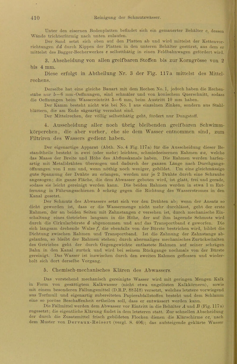 Unter den eisernen Bodenplatten befindet sich ein gemauerter Behälter c, dessen Wände trichterförmig nach unten zulaufen. Der Sand setzt sich oben auf den Platten ab und wird mittelst der Kettenvor- richtungen cid durch Kippen der Platten in den unteren Behälter gestürzt, aus dem er mittelst des Bagger-Becherwerkes e selbstthätig in einen Feldbahnwagen gefördert wird. 3. Abscheidung von allen greifbaren Stoffen bis zur Korngrösse von 2 bis 4 mm. Diese erfolgt in Abtheilung Nr. 3 der Fig. 117 a mittelst des Mittel- rechens. Derselbe hat eine gleiche Bauart mit dem Recheu No. 1, jedoch haben die Rechen- stäbe nur 5—6 mm-Oeffnungen, sind schmäler und von konischem Querschnitt, sodass die Oeffnungen beim Wassereintritt 5—6 mm, beim Austritt 10 mm haben. Der Kamm besteht nicht wie bei No. 1 aus einzelnen Zinken, sondern aus Stahl- blättern, die am Ende sägeartig verzahnt sind. Der Mittelrechen, der völlig selbstthätig geht, fördert nur Dungstoff. 4. Ausscheidung aller noch übrig bleibenden greifbaren Schwimm- körperchen, die aber vorher, ehe sie dem Wasser entnommen sind, zum Filtriren des Wassers gedient haben. Der eigenartige Apparat (Abth. No. 4 Fig. 117 a) für die Ausscheidung dieser Be- standteile besteht in zwei (oder mehr) leichten, schmiedeeisernen Rahmen aa, welche das Maass der Breite und Höhe des Abflusskanals haben. Die Rahmen werden harfen- artig mit Metalldrähten überzogen und dadurch der ganzen Länge nach Durchgangs- öffnungen von 1 mm und, wenn nöthig noch weniger, gebildet. Um eine gleichmässige gute Spannung der Drähte zu erlangen, werden nur je 2 Drähte durch eine Schraube angezogen; die ganze Fläche, die dem Abwasser geboten wird, ist glatt, frei und gerade, sodass sie leicht gereinigt werden kann. Die beiden Rahmen werden in etwa 1 m Ent- fernung in Führungsschienen b schräg gegen die Richtung des Wasserstromes in den Kanal gesetzt. Der Schmutz des Abwassers setzt sich vor den Drähten ab; wenn der Ansatz so dicht geworden ist, dass er die Wassermenge nicht mehr durchlässt, geht der erste Rahmen, der an beiden Seiten mit Zahnstangen c versehen ist, durch mechanische Ein- schaltung eines Getriebes langsam in die Höhe, der auf ihm lagernde Schmutz wird durch die Cirkularbürste d abgenommen und auf das Transportband e geworfen. Die sich langsam drehende Walze f, die ebenfalls von der Bürste bestrichen wird, bildet die Dichtung zwischen Rahmen und Transportband. Ist die Zahnung der Zahnstange ab- gelaufen, so bleibt der Rahmen stehen; durch abermaliges mechanisches Zurückschalten des Getriebes geht der durch Gegengewichte entlastete Rahmen auf seiner schrägen Bahn in den Kanal zurück und wird bei seinem Rückgange nochmals von der Bürste gereinigt. Das Wasser ist inzwischen durch den zweiten Rahmen geflossen und wieder- holt sich dort derselbe Vorgang. 5. Chemisch-mechanisches Klären des Abwassers. Das vorstehend mechanisch gereinigte Wasser wird mit geringen Mengen Kalk in Form von gesättigtem Kalkwasser (nicht etwa ungelösten Kalkkörnern), sowie mit einem besonderen Fällungsmittel (D.R.P. 88518) versetzt, welches letztere vorwiegend aus Torfmull und eigenartig zubereiteten Papierabfallstoffen besteht und dem Schlamm eine so poröse Beschaffenheit ertheilen soll, dass er entwässert werden kann. Die Fällmittel werden dem Abwasser vor Eintritt in die Behälter A und B (Fig. 117 a) zugesetzt; die eigentliche Klärung findet in dem letzteren statt. Zur schnellen Abscheidung der durch die Zusatzmittel frisch gebildeten Flocken dienen die Klär schirme CC, nach dem Muster von Dervaux-Reisert (vergl. S. 406j; das aufsteigende geklärte Wasser