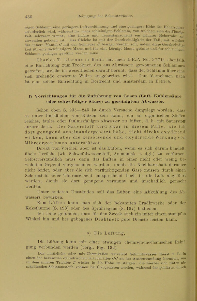 nigon Schlamin eine geringere LiaffeverdÜKauilg und eine geringere Höhe des Heberrohres erforderlich wird, während für mehr schleimigen Schlamm, von welchem sich die Flüssig, keit schwerer trennt, eine tiefere und dementsprechend ein höheres Heberrohr an- zuwenden geboten ist. Das Gleiche ist mit der Geschwindigkeit der Fall, mit welcher der innere Mantel C mit der Schnecke S bewegt werden soll, indem diese Geschwindig- keit für eine dickflüssigere Masse und für eine körnige Masse grösser und für schleimigen Schlamm geringer gewählt werden muss. Charles T. Liernur in Berlin hat nach D.R.P. No. 37 714 ebenfalls eine Einrichtung zum Trocknen des aus Abwässern gewonnenen Schlammes getroffen, welche im wesentlichen darauf beruht, dass der Schlamm über eine sich drehende erwärmte Walze ausgebreitet wird. Dem Vernehmen nach ist eine solche Einrichtung in Dortrecht und Amsterdam in Betrieb. f) Vorrichtungen für die Zuführung von Gasen (Luft, Kohlensäure oder schwefeliger Säure) zu gereinigtem Abwasser. Schon oben S. 235—245 ist durch Versuche dargelegt worden, dass es unter Umständen von Nutzen sein kann, ein an organischen Stoffen reiches, faules oder fäulnissfähiges Abwasser zu lüften, d. h. mit Sauerstoff anzureichern. Der Sauerstoff wird zwar in diesem Falle, wie ich dort genügend auseinandergesetzt habe, nicht direkt oxydirend wirken, kann aber die zersetzende und oxydirende Wirkung von Mikroorganismen unterstützen. Direkt von Vortheil aber ist das Lüften, wenn es sich darum handelt, übele Gerüche (wie Schwefelwasserstoff, Ammoniak u. dgl.) zu entfernen. Selbstverständlich muss dann das Lüften in einer nicht oder wenig be- wohnten Gegend vorgenommen werden, damit die Nachbarschaft darunter nicht leidet, oder aber die sich verflüchtigenden Gase müssen durch einen Schornstein oder Thurmschacht entsprechend hoch in die Luft abgeführt werden, damit sie dort genügend verdünnt und unschädlich gemacht werden. Unter anderen Umständen soll das Lüften eine Abkühlung des Ab- wassers bewirken. Zum Lüften kann man sich der bekannten Gradirwerke oder der Koksthüime (S. 198) oder des Sprühregens (S. 197) bedienen. Ich habe gefunden, dass für den Zweck auch ein unter einem stumpfen Winkel hin und her gebogenes Drahtnetz gute Dienste leisten kann. et) Die Lüftung. Die Lüftung kann mit einer etwaigen chemisch-mechanischen Reini- gung verbunden werden (vergl. Fig. 132). Das natürliche oder mit Chemikalien versetzte Schmutzwasser fliesst z. B. in einen der bekannten cylindrischen Klärbehälter CG an der Aussenwandung herunter, um m dem inneren Trichter T wieder in die Höhe zu steigen; die hierbei sich unten ab- scheidenden Schlammstoffe können bei f abgelassen werden, während das geklärte, durch