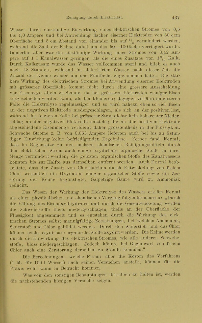 Wasser durch einstündige Einwirkung eines elektrischen Stromes von 0,5 bis 1,0 Ampere und bei Anwendung flacher eiserner Elektroden von 80 qcni Oberfläche und 5 cm Abstand von einander bis auf */„ vermindert werden, während die Zahl der Keime dabei um das 50—100fache verringert wurde. Immerhin aber war die eiüstündige Wirkung eines Stromes von 0,42 Am- pere auf 1 I Kanalwasser geringer, als die eines Zusatzes von 1% Kalk. Durch Kalkzusatz wunlc das Wasser vollkommen steril und blieb es auch nach 48 Stunden, während im elektrisirten Wassel' nach dieser Zeil die Anzahl der Keime wieder um das Fünffache zugenommen hatte. Die stär- kere Wirkung des elektrischen Stromes bei Anwendung eiserner Elektroden mit grösserer Oberfläche kommt nicht durch eine grössere Ausscheidung von Eisenoxyd allein zu Stande, da bei grösseren Elektroden weniger Eisen ausgeschieden werden kann, als bei kleineren; dagegen verläuft im ersteren Falle die Elektrolyse regelmässiger und so wird nahezu eben so viel Eisen an der negativen Elektrode niedergeschlagen, als sich an der positiven löst, während im letzteren Falle bei grösserer Stromdichte kein kohärenter Nieder- schlag an der negativen Elektrode entsteht; die an der positiven Elektrode abgeschiedene Eisenmenge verbleibt daher grösstenteils in der Flüssigkeit. Schwache Ströme z. B. von 0,063 Ampere lieferten auch bei bis zu 5 stün- diger Einwirkung keine befriedigenden Ergebnisse. Ferner fand Fermi, dass im Gegensatze zu den meisten chemischen Reinigungsmitteln durch den elektrischen Strom auch einige oxydirbare organische Stoffe in ihrer Menge vermindert werden; die gelösten organischen Stoffe des Kanalwassers konnten bis zur Hälfte aus demselben entfernt werden. Auch Fermi beob- achtete, dass der Zusatz von Chlornatrium durch Entwickelung von freiem Chlor wesentlich die Oxydation einiger organischer Stoffe sowie die Zer- störung der Keime begünstigte. Salpetrige Säure wird zu Ammoniak reducirt. Das Wesen der Wirkung der Elektrolyse des Wassers erklärt Fermi als einen physikalischen und chemischen Vorgang folgendermaassen: „Durch die Fällung des Eisenoxydhydrates und durch die Gasentwickelung werden die Schwebestoffe theils niedergeschlagen, theils an der Oberfläche der Flüssigkeit angesammelt und es entstehen durch die Wirkung des elek- trischen Stromes selbst mannigfaltige Zersetzungen, bei welchen Ammoniak, Sauerstoff und Chlor gebildet werden. Durch den Sauerstoff und das Chlor können leicht oxydirbare organische Stoffe oxydirt werden. Die Keime werden durch die Einwirkung des elektrischen Stromes, wie alle anderen Schwebe- stoffe, bloss niedergeschlagen. Jedoch könnte bei Gegenwart von freiem Chlor auch eine Zerstörung derselben zu Stande kommen. Die Berechnungen, welche Fermi über die Kosten des Verfahrens I M. für 100 1 Wasser) nach seinen Versuchen anstellt, können für die Praxis wohl kaum in Betracht kommen. Was von den sonstigen Behauptungen desselben zu halten ist, werden die nachstehenden hiesigen Versuche zeigen.