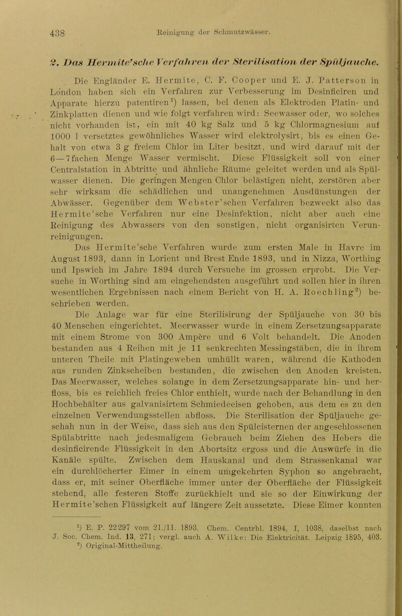 2. Das Wermite* seile Verfahren der Sterilisation der Spill jauche. Die Engländer E. Hermite, C. F. Cooper und E. J. Patterson in London haben sich ein Verfahren zur Verbesserung im Desinficiren und Apparate hierzu patentiren ') lassen, bei denen als Elektroden Platin- und Zinkplatten dienen und wie folgt verfahren w ird: Seewasser oder, wo solches nicht vorhanden ist, ein mit 40 kg Salz and 5 kg Chlormagnesium aul 1000 1 versetztes gewöhnliches Wasser wird elektrolysirt, bis es einen Ge- halt von etwa 3 g freiem Chlor im Liter besitzt, und wird darauf mit der 6—7fachen Menge Wasser vermischt. Diese Flüssigkeit soll von einer Centraistation in Abtritte und ähnliche Räume geleitet werden und als Spül- wasser dienen. Die geringen Mengen Chlor belästigen nicht, zerstören aber sehr wirksam die schädlichen und unangenehmen Ausdünstungen der Abwässer. Gegenüber dem Webster'schen Verfahren bezweckt also das Hermite'sche Verfahren nur eine Desinfektion, nicht aber auch eine Reinigung des Abwassers von den sonstigen, nicht organisirten Verun- reinigungen. Das Hermite'sche Verfahren wurde zum ersten Male in Havre im August 1893, dann in Lorient und Brest Ende 1893, und in Nizza, Worthing und.Ipswich im Jahre 1894 durch Versuche im grossen erprobt. Die Ver- suche in Worthing sind am eingehendsten ausgeführt und sollen hier in ihren wesentlichen Ergebnissen nach einem Bericht von H. A. Roechling'2) be- schrieben werden. Die Anlage war für eine Sterilisirung der Spüljauche von 30 bis 40 Menschen eingerichtet. Meerwasser wurde in einem Zersetzungsapparate mit einem Strome von 300 Ampere und 6 Volt behandelt. Die Anoden bestanden aus 4 Reihen mit je 11 senkrechten Messingstäben, die in ihrem unteren Theile mit Platingeweben umhüllt waren, während die Kathoden aus runden Zinkscheiben bestanden, die zwischen den Anoden kreisten. Das Meerwasser, welches solange in dem Zersetzungsapparate hin- und her- floss, bis es reichlich freies Chlor enthielt, wurde nach der Behandlung in den Hochbehälter aus galvanisirtem Schmiedeeisen gehoben, aus dem es zu den einzelnen Verwendungsstellen abfloss. Die Sterilisation der Spüljauche ge- schah nun in der Weise, dass sich aus den Spülcisternen der angeschlossenen Spülabtritte nach jedesmaligem Gebrauch beim Ziehen des Hebers die desinfleirende Flüssigkeit in den Abortsitz ergoss und die Auswürfe in die Kanäle spülte. ZAvischen dem Hauskanal und dem Strassenkanal war ein durchlöcherter Eimer in einem umgekehrten Syphon so angebracht, dass er, mit seiner Oberfläche immer unter der Oberfläche der Flüssigkeit stehend, alle festeren Stoffe zurückhielt und sie so der Einwirkung der Hermite'schen Flüssigkeit auf längere Zeit aussetzte. Diese Eimer konnten x) E. P. 22297 vom 21./11. 1893. Chem. Centrbl. 1894, I, 1038, daselbst nach J. Soc. Chem. Ind. 13, 271; vergl. auch A. Wilke: Die Elektrizität. Leipzig 1895, 403. a) Original-Mittheilung.