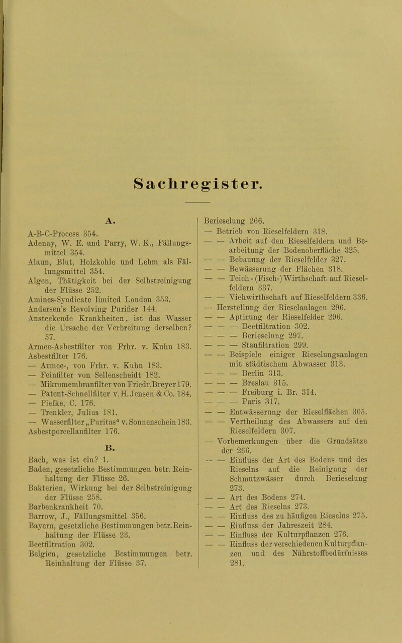 Sachre gister A. A-B-C-Process 354. Adenay, W. E. und Parry, W. K., Fällungs- mittel 354. Alaun, Blut, Holzkohle und Lelim als Fäl- lungsmittel 354. Algen, Thätigkeit bei der Selbstreinigung der Flüsse 252. Amines-Syndicate limited London 353. Andersen's Revolving Purifier 144. Ansteckende Krankheiten, ist das Wasser die Ursache der Verbreitung derselben? 57. Armee-Asbestfilter von Frhv. v. Kuhn 183. Asbestfilter 176. — Armee-, von Frhr. v. Kuhn 183. — Feinfilter von Sellenscheidt 182. — Mikromembranfilter von Friedr.Breyer 179. — Patent-Schnellfilter v. H. Jensen & Co. 184. — Piefke, C. 176. — Trenkler, Julius 181. — Wasserfilter „Puritas v. Sonnenschein 183. Asbestporcellanfilter 176. B. Bach, was ist ein? 1. Baden, gesetzliche Bestimmungen betr. Rein- haltung der Flüsse 26. Bakterien, Wirkung bei der Selbstreinigung der Flüsse 258. Barbenkrankheit 70. Barrow, J., Fälluugsmittel 356. Bayern, gesetzliche Bestimmungen betr. Rein- haltung der Flüsse 23. Beetfiltration 302. Belgien, gesetzliche Bestimmungen betr. Reinhaltung der Flüsse 37. Berieselung 266. — Betrieb von Rieselfeldern 318. — — Arbeit auf den Rieselfeldern und Be- arbeitung der Bodenoberfläehe 325. — — Bebauung der Rieselfelder 327. — — Bewässerung der Flächen 318. Teich-(Fisch-)Wirthschaft auf Riesel- feldern 337. — — Vieuwirthschaft auf Rieselfeldern 336. — Herstellung der Rieselanlagen 296. — — Aptirung der Rieselfelder 296. — — — Beetfiltration 302. — — — Berieselung 297. Staufiltration 299. — — Beispiele einiger Rieselungsanlagen mit städtischem Abwasser 313. Berlin 313. — Breslau 315. Freiburg i. Br. 314. Paris 317. — — Entwässerung der Rieselflächen 305. Vertheilung des Abwassers auf den Rieselfeldern 307. — Vorbemerkungen über die Grundsätze der 266. Einfluss der Art des Bodens und des Rieseins auf die Reinigung der Schmutzwässer durch Berieselung 273. Art des Bodens 274. Art des Rieseins 273. — — Einfluss des zu häufigen Rieseins 275. — — Einfluss der Jahreszeit 284. — — Einfluss der Kulturpflanzen 276. — — Einfluss der verschiedenen Kulturpflan- zen und des Nährstoffbedürfnisses 281.