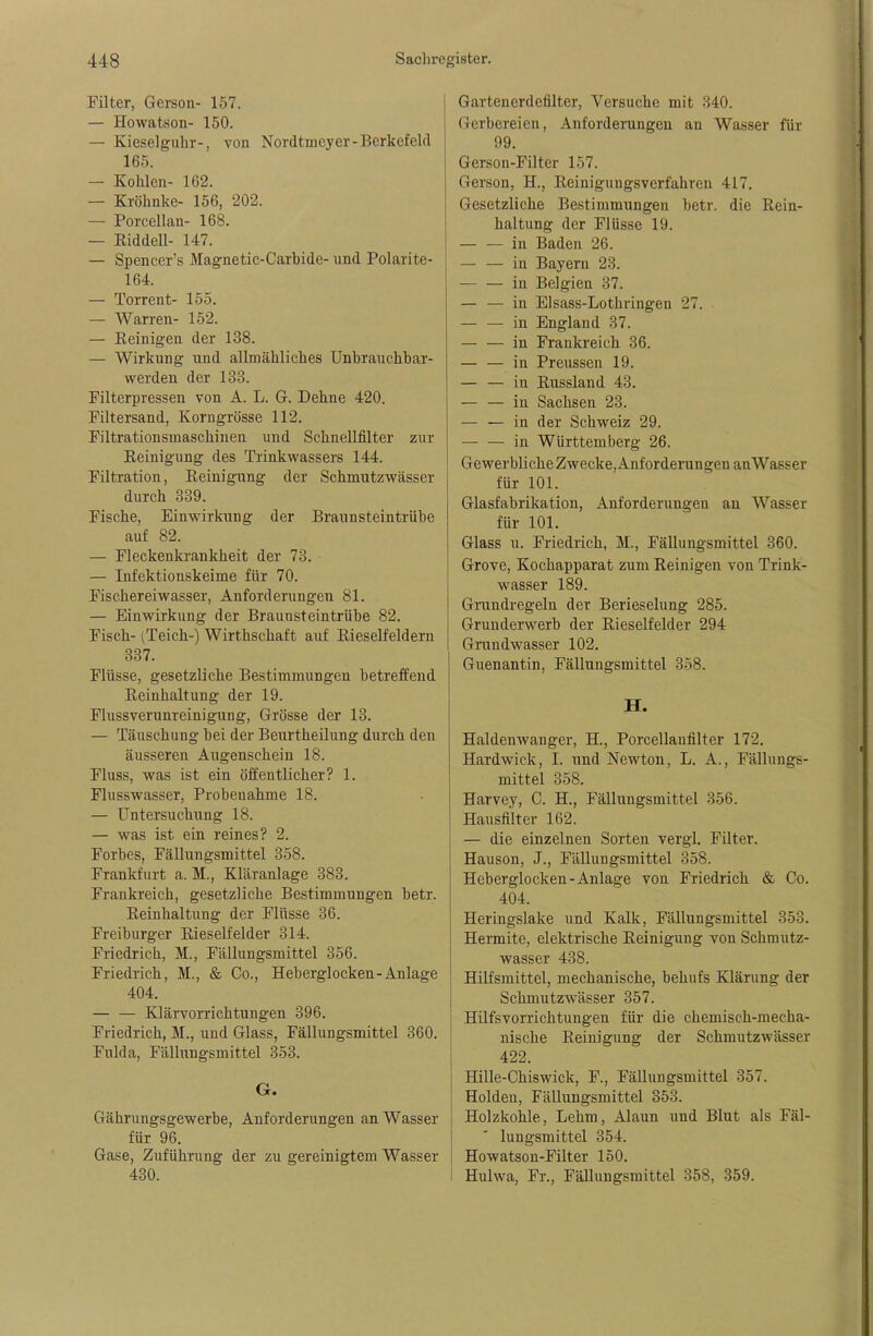 Filter, Gerson- 157. — Howatson- 150. — Kieseiguhr-, von Nordtmeyer-Berkcfeld 165. — Kohlen- 162. — Kröhnke- 156, 202. — Porcellan- 168. — KiddeU- 147. — Spencer's Magnetic-Carbide- und Polarite- 164. — Torrent- 155. — Warren- 152. — Beinigen der 138. — Wirkung und allmähliches Unbrauchbar- werden der 133. Filterpressen von A. L. G. Dehne 420. Filtersand, Korngrösse 112. Filtrationsmaschinen und Schnellfilter zur Reinigung des Trinkwassers 144. Filtration, Reinigung der Schmutzwässer durch 339. Fische, Einwirkung der Braunsteintrübe auf 82. — Fleckenkrankheit der 73. — Infektionskeime für 70. Fischereiwasser, Anforderungen 81. — Einwirkung der Braunsteintrübe 82. Fisch- (Teich-) Wirthschaft auf Rieselfeldern 337. Flüsse, gesetzliche Bestimmungen betreffend Reinhaltung der 19. Flussverunreinigung, Grösse der 13. — Täuschung bei der Beurtheilung durch den äusseren Augenschein 18. Fluss, was ist ein öffentlicher? 1. Flusswasser, Probenahme 18. — Untersuchung 18. — was ist ein reines? 2. Forbes, Fällungsmittel 358. Frankfurt a. M., Kläranlage 383. Frankreich, gesetzliche Bestimmungen betr. Reinhaltung der Flüsse 36. Freiburger Rieselfelder 314. Friedrich, M., Fällungsmittel 356. Friedrich, M., & Co., Heberglocken-Anlage 404. — — Klärvorrichtungen 396. Friedrich, M., und Glass, Fällungsmittel 360. Fulda, Fällungsmittel 353. G. Gährungsgewerbe, Anforderungen an Wasser für 96. Gase, Zuführung der zu gereinigtem Wasser 430. Gartenerdefilter, Versuche mit 340. Gerbereien, Anforderungen an Wasser für 99. Gerson-Filter 157. Gerson, H., Reinigungsverfahren 417. Gesetzliche Bestimmungen betr. die Rein- haltung der Flüsse 19. in Baden 26. — — in Bayern 23. in Belgien 37. — — in EIsass-Lothringen 27. in England 37. — — in Frankreich 36. — — in Preussen 19. — — in Russland 43. — — in Sachsen 23. — — in der Schweiz 29. in Württemberg 26. Gewerbliche Zwecke, Anforderungen anWasser für 101. Glasfabrikation, Anforderungen an Wasser für 101. Glass u. Friedrich, M., Fällungsmittel 360. Grove, Kochapparat zum Reinigen von Trink- wasser 189. Grundregeln der Berieselung 285. Grunderwerb der Rieselfelder 294 Grundwasser 102. Guenantin, Fällungsmittel 358. H. Haldenwanger, H., Porcellanfilter 172. Hardwick, I. und Newton, L. A., Fällungs- mittel 358. Harvey, C. H., Fällungsmittel 356. Hausfilter 162. — die einzelnen Sorten vergl. Filter. Hauson, J., Fällungsmittel 358. Heberglocken-Anlage von Friedrich & Co. 404. Heringslake und Kalk, Fällungsmittel 353. Hermite, elektrische Reinigung von Schmutz- wasser 438. Hilfsmittel, mechanische, behufs Klärung der Schmutzwässer 357. Hilfsvorrichtungen für die cheinisch-mecha- nische Reinigung der Schmutzwässer 422. Hille-Chiswick, F., Fällungsmittel 357. Holden, Fällungsmittel 353. Holzkohle, Lehm, Alaun und Blut als Fäl- lungsmittel 354. Howatson-Filter 150. Hulwa, Fr., FäUungsmittel 358, 359.