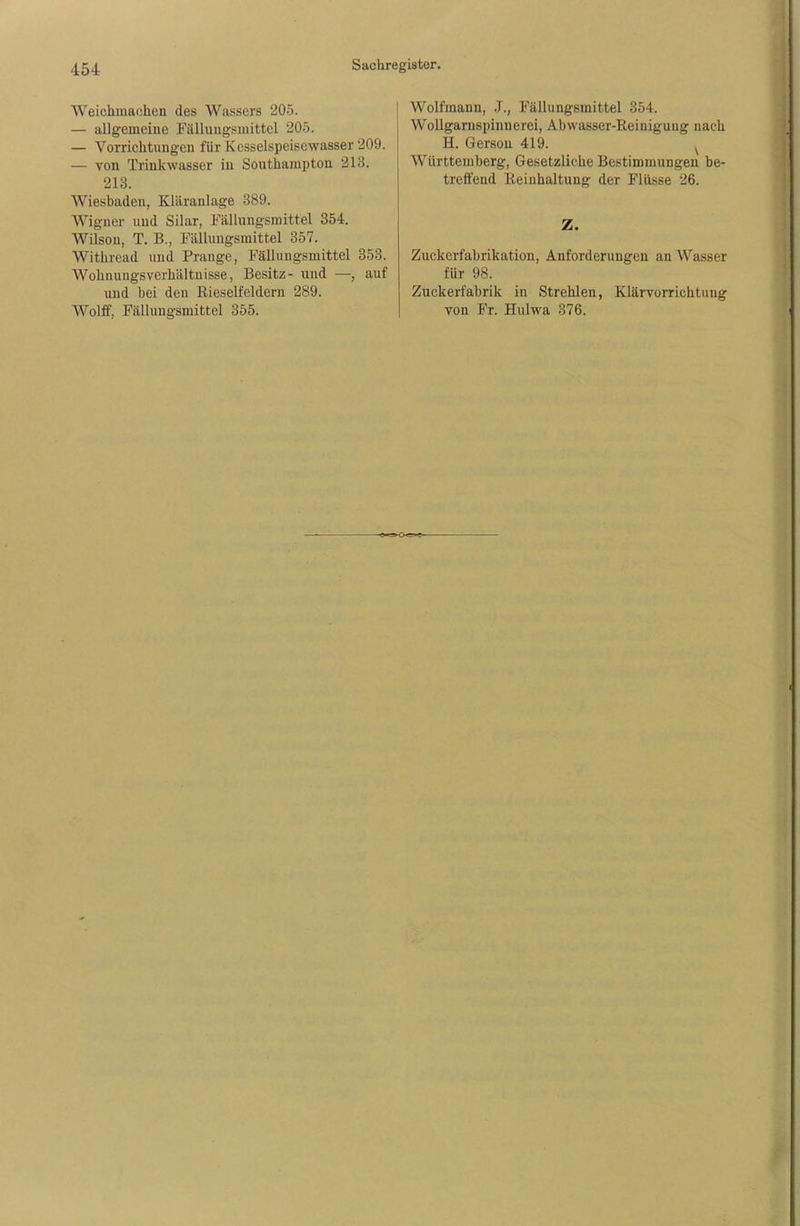 Weiehmachen des Wassers 205. — allgemeine Fällungsmittel 205. — Vorrichtungen für Kcsselspeisewasser 209. — von Trinkwasser in Southampton 213. 213. Wiesbaden, Kläranlage 389. Wigner und Silar, Fällungsmittel 354. Wilson, T. B., Fällungsmittel 357. Withread und Prange, Fällungsmittel 353. Wohuuugsvcrhältnisse, Besitz- und —, auf und bei den Rieselfeldern 289. Wolff, Fällungsmittel 355. Wolfmann, .1., Fällungsmittel 354. Wollgarnspinuerei, Abwasser-Reinigung nach H. Gerson 419. y Württemberg, Gesetzliche Bestimmungen be- treffend Reinhaltung der Flüsse 26. Z. Zuckerfabrikation, Anforderungen an Wasser für 98. Zuckerfabrik in Strehlen, Klärvorrichtung von Fr. Hulwa 376.