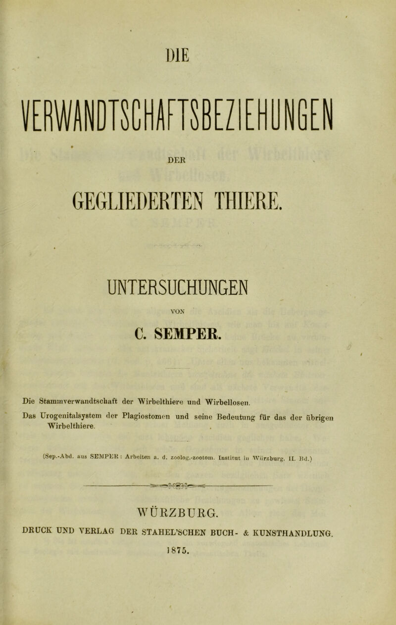 DIE DTSCHAFISBEZ DER GEGLIEDERTEN THIERE. UNTERSUCHUNGEN VON C. SEMPER. Die Stammverwandtschaft der Wirbelthiere und Wirbellosen. Das Urogenitalsystem der Plagiostomen und seine Bedeutung für das der übrigen Wirbelthiere. (Sep.-Abd. aus SEMPER: Arbeiten &. d. zoolog.-zootom. Institut in Wiirzburg. II. Bd.) WÜRZBURG. DRÜCK UND VERLAG DER STAHEL’SCHEN BUCH- & KUNSTHANDLUNG. 1875.