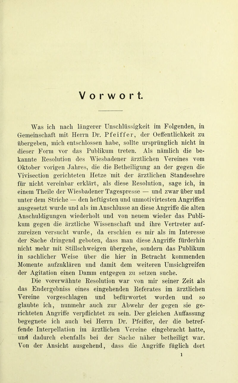 Vorwort. Was ich nach längerer Unschlüssigkeit im Folgenden, in Gemeinschaft mit Herrn Dr. Pfeiffer, der 0Öffentlichkeit zn übergehen, mich entschlossen habe, sollte ursprünglich nicht in dieser Form vor das Publikum treten. Als nämlich die be- kannte Resolution des Wiesbadener ärztlichen Vereines vom Oktober vorigen Jahres, die die Betheiligung an der gegen die Vivisection gerichteten Hetze mit der ärztlichen Standesehre für nicht vereinbar erklärt, als diese Resolution, sage ich, in einem Theile der Wiesbadener Tagespresse — und zwar über und unter dem Striche — den heftigsten und unmotivirtesten Angriffen ausgesetzt wurde und als im Anschlüsse an diese Angriffe die alten Anschuldigungen wiederholt und von neuem wieder das Publi- kum gegen die ärztliche Wissenschaft und ihre Vertreter auf- zureizen versucht wurde, da erschien es mir als im Interesse der Sache dringend geboten, dass man diese Angriffe fürderhin nicht mehr mit Stillschweigen übergehe, sondern das Publikum in sachlicher Weise über die hier in Betracht kommenden Momente aufzuklären und damit dem weiteren Umsichgreifen der Agitation einen Damm entgegen zu setzen suche. Die vorerwähnte Resolution war von mir seiner Zeit als das Endergebniss eines eingehenden Referates im ärztlichen Vereine vorgeschlagen und befürwortet worden und so glaubte ich, nunmehr auch zur Abwehr der gegen sie ge- richteten Angriffe verpflichtet zu sein. Der gleichen Auffassung begegnete ich auch bei Herrn Dr. Pfeiffer, der die betref- fende Interpellation im ärztlichen Vereine eingebracht hatte, und dadurch ebenfalls bei der Sache näher betheiligt war. Von der Ansicht ausgehend, dass die Angriffe füglich dort l