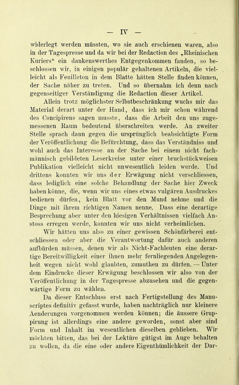 widerlegt werden müssten, wo sie auch erschienen waren, also in der Tagespresse und da wir bei der Redaction des „Rheinischen Kuriers“ ein dankenswerthes Entgegenkommen fanden, so be- schlossen wir, in einigen populär gehaltenen Artikeln, die viel- leicht als Feuilleton in dem Blatte hätten Stelle finden können, der Sache näher zu treten. Und so übernahm ich denn nach gegenseitiger Verständigung die Redaction dieser Artikel. Allein trotz möglichster Selbstbeschränkung wuchs mir das Material derart unter der Hand, dass ich mir schon während des Concipirens sagen musste, dass die Arbeit den uns zuge- messenen Raum bedeutend überschreiten werde. An zweiter Stelle sprach dann gegen die ursprünglich beabsichtigte Form der Veröffentlichung die Befürchtung, dass das Verständniss und wohl auch das Interesse an der Sache bei einem nicht fach- männisch gebildeten Leserkreise unter einer bruchstückweisen Publikation vielleicht nicht unwesentlich leiden werde. Und drittens konnten wir uns der Erwägung nicht verschlüsselt, dass lediglich eine solche Behandlung der Sache hier Zweck haben könne, die, wenn wir uns eines etwas vulgären Ausdruckes bedienen dürfen, kein Blatt vor den Mund nehme und die Dinge mit ihrem richtigen Namen nenne. Dass eine derartige Besprechung aber unter den hiesigen Verhältnissen vielfach An- stoss erregen werde, konnten wir uns nicht verheimlichen. Wir hätten uns also zu einer gewissen Schönfärberei ent- schliessen oder aber die Verantwortung dafür auch anderen aufbürden müssen, denen wir als Nicht-Fachleuten eine derar- tige Bereitwilligkeit einer ihnen mehr fernliegenden Angelegen- heit wegen nicht wohl glaubten, zumuthen zu dürfen. — Unter dem Eindrücke dieser Erwägung beschlossen wir also von der Veröffentlichung in der Tagespresse abzusehen und die gegen- wärtige Form zu wählen. Da dieser Entschluss erst nach Fertigstellung des Manu- scriptes definitiv gefasst wurde, haben nachträglich nur kleinere Aenderungen vorgenommen werden können; die äussere Grup- pirung ist allerdings eine andere geworden, sonst aber sind Form und Inhalt im wesentlichen dieselben geblieben. Wir möchten bitten, das bei der Lektüre giitigst im Auge behalten zu wollen, da die eine oder andere Eigentümlichkeit der Dar-