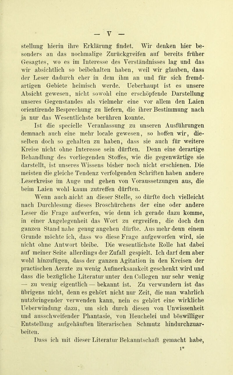 Stellung' hierin ihre Erklärung findet. Wir denken hier be- sonders an das nochmalige Zurückgreifen auf bereits früher Gesagtes, wo es im Interesse des Verständnisses lag und das wir absichtlich so beibehalten haben, weil wir glauben, dass der Leser dadurch eher in dem ihm an und für sich fremd- artigen Gebiete heimisch werde. Ueberhaupt ist es unsere Absicht gewesen, nicht sowohl eine erschöpfende Darstellung unseres Gegenstandes als vielmehr eine vor allem den Laien orientirende Besprechung zu liefern, die ihrer Bestimmung nach ja nur das Wesentlichste berühren konnte. Ist die specielle Veranlassung zu unseren Ausführungen demnach auch eine mehr locale gewesen, so hoffen wir, die- selben doch so gehalten zu haben, dass sie auch für weitere Kreise nicht ohne Interesse sein dürften. Denn eine derartige Behandlung des vorliegenden Stoffes, wie die gegenwärtige sie darstellt, ist unseres Wissens bisher noch nicht erschienen. Die meisten die gleiche Tendenz verfolgenden Schriften haben andere Leserkreise im Auge und gehen von Voraussetzungen aus, die beim Laien wohl kaum zutreffen dürften. Wenn auch-nicht an dieser Stelle, so dürfte doch vielleicht nach Durchlesung dieses Broschürchens der eine oder andere Leser die Frage aufwerfen, wie denn ich gerade dazu komme, in einer Angelegenheit das Wort zu ergreifen, die doch den ganzen Stand nahe genug angehen dürfte. Aus mehr denn einem Grunde möchte ich, dass wo diese Frage aufgeworfen wird, sie nicht ohne Antwort bleibe. Die wesentlichste Rolle hat dabei auf meiner Seite allerdings der Zufall gespielt. Ich darf dem aber wohl hinzufügen, dass der ganzen Agitation in den Kreisen der practischen Aerzte zu wenig Aufmerksamkeit geschenkt wird und dass die bezügliche Literatur unter den Collegen nur sehr wenig — zu wenig eigentlich — bekannt ist. Zu verwundern ist das übrigens nicht, denn es gehört nicht nur Zeit, die man wahrlich nutzbringender verwenden kann, nein es gehört eine wirkliche Ueberwindung dazu, um sich durch diesen von Unwissenheit und ausschweifender Phantasie, von Heuchelei und böswilliger Entstellung aufgehäuften literarischen Schmutz hindurchzuar- beiten. Dass ich mit dieser Literatur Bekanntschaft gemacht habe, 1*