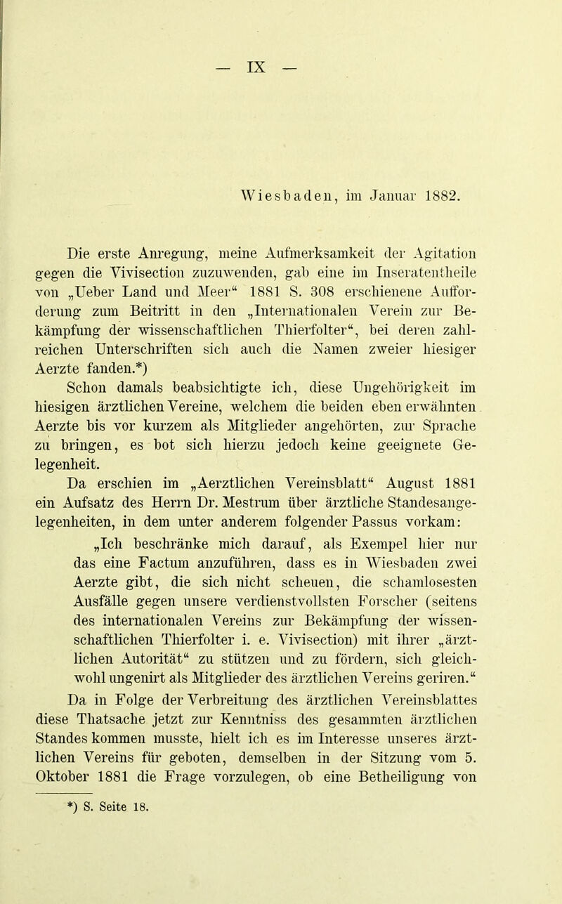 Wiesbaden, im Januar 1882. Die erste Anregung, meine Aufmerksamkeit der Agitation gegen die Vivisection zuzuwenden, gab eine im Inseratentheile von „Ueber Land und Meer“ 1881 S. 308 erschienene Auffor- derung zum Beitritt in den „Internationalen Verein zur Be- kämpfung der wissenschaftlichen Thierfolter“, bei deren zahl- reichen Unterschriften sich auch die Namen zweier hiesiger Aerzte fanden.*) Schon damals beabsichtigte ich, diese Ungehörigkeit im hiesigen ärztlichen Vereine, welchem die beiden eben erwähnten Aerzte bis vor kurzem als Mitglieder angehörten, zur Sprache zu bringen, es bot sich hierzu jedoch keine geeignete Ge- legenheit. Da erschien im „Aerztlichen Vereinsblatt“ August 1881 ein Aufsatz des Herrn Dr. Mestrum über ärztliche Standesange- legenheiten, in dem unter anderem folgender Passus vorkam: „Ich beschränke mich darauf, als Exempel hier nur das eine Factum anzuführen, dass es in Wiesbaden zwei Aerzte gibt, die sich nicht scheuen, die schamlosesten Ausfälle gegen unsere verdienstvollsten Forscher (seitens des internationalen Vereins zur Bekämpfung der wissen- schaftlichen Thierfolter i. e. Vivisection) mit ihrer „ärzt- lichen Autorität“ zu stützen und zu fördern, sich gleich- wohl ungenirt als Mitglieder des ärztlichen Vereins geriren.“ Da in Folge der Verbreitung des ärztlichen Vereinsblattes diese Thatsache jetzt zur Kenntniss des gesammten ärztlichen Standes kommen musste, hielt ich es im Interesse unseres ärzt- lichen Vereins für geboten, demselben in der Sitzung vom 5. Oktober 1881 die Frage vorzulegen, ob eine Betheiligung von *) S. Seite 18.