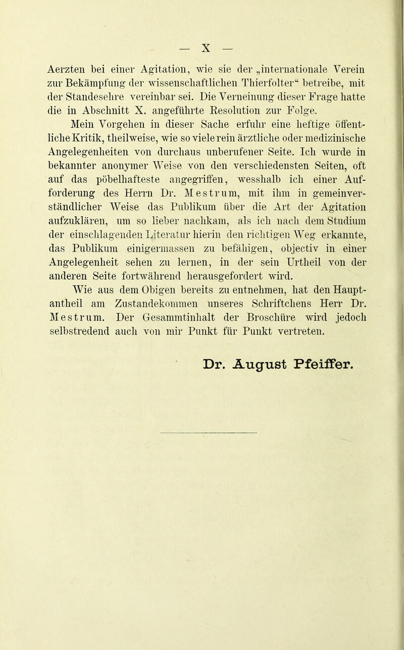 Aerzten bei einer Agitation, wie sie der „internationale Verein zur Bekämpfung der wissenschaftlichen Thierfolter“ betreibe, mit der Standesehre vereinbar sei. Die Verneinung dieser Frage hatte die in Abschnitt X. angeführte Resolution zur Folge. Mein Vorgehen in dieser Sache erfuhr eine heftige öffent- liche Kritik, theilweise, wie so viele rein ärztliche oder medizinische Angelegenheiten von durchaus unberufener Seite. Ich wurde in bekannter anonymer Weise von den verschiedensten Seiten, oft auf das pöbelhafteste angegriffen, wesshalb ich einer Auf- forderung des Herrn Dr. Mestrum, mit ihm in gemeinver- ständlicher Weise das Publikum über die Art der Agitation aufzuklären, um so lieber nachkam, als ich nach dem Studium der einschlagenden Literatur hierin den richtigen Weg erkannte, das Publikum einigermassen zu befähigen, objectiv in einer Angelegenheit sehen zu lernen, in der sein Urtheil von der anderen Seite fortwährend herausgefordert wird. Wie aus dem Obigen bereits zu entnehmen, hat den Haupt- antheil am Zustandekommen unseres Schriftchens Herr Dr. Mestrum. Der Gesammtinhalt der Broschüre wird jedoch selbstredend auch von mir Punkt für Punkt vertreten. Dr. August Pfeiffer.