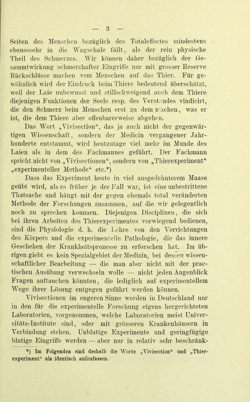 8 Seiten des Menschen bezüglich des Totaleffectes mindestens ebensosehr in die Wagschale fällt, als der rein physische Theil des Schmerzes. Wir können daher bezüglich der Ge- sammtwirkung schmerzhafter Eingriffe nur mit grosser Reserve Rückschlüsse machen vom Menschen auf das Thier. Für ge- wöhnlich wird der Eindruck beim Tliiere bedeutend überschä tzt, weil der Laie unbewusst und stillschweigend auch dem Tliiere diejenigen Funktionen der Seele resp. des Verstandes vindicirt, die den Schmerz beim Menschen erst zu dem machen, was er ist, die dem Tliiere aber offenbarerweise abgehen. Das Wort „Vivisection“, das ja auch nicht der gegenwär- tigen Wissenschaft, sondern der Medicin vergangener Jahr- hunderte entstammt, wird heutzutage viel mehr im Munde des Laien als in dem des Fachmannes geführt. Der Fachmann spricht nicht von „Vivisectionen“, sondern von „Thierexperiment“ „experimenteller Methode“ etc.*) Dass das Experiment heute in viel ausgedehnterem Maase geübt wird, als es früher je der Fall war, ist eine unbestrittene Thatsache und hängt mit der gegen ehemals total veränderten Methode der Forschungen zusammen, auf die wir gelegentlich noch zu sprechen kommen. Diejenigen Disciplinen, die sich bei ihren Arbeiten des Thierexperimentes vorwiegend bedienen, sind die Physiologie d. h. die Lehre von den Verrichtungen des Körpers und die experimentelle Pathologie, die das innere Geschehen der Krankheitsprozesse zu erforschen hat. Im üb- rigen giebt es kein Spezialgebiet der Medizin, bei dessen wissen- schaftlicher Bearbeitung — die man aber nicht mit der prac- tischen Ausübung verwechseln wolle — nicht jeden Augenblick Fragen auftauchen könnten, die lediglich auf experimentellem Wege ihrer Lösung entgegen geführt werden können. Vivisectionen im engeren Sinne werden in Deutschland nur in den für die experimentelle Forschung eigens hergerichteten Laboratorien, vorgenommen, welche Laboratorien meist Univer- sitäts-Institute sind, oder mit grösseren Krankenhäusern in Verbindung stehen. Unblutige Experimente und geringfügige blutige Eingriffe werden — aber nur in relativ sehr beschränk - *) Im Folgenden sind deshalb die Worte „Vivisection“ und „Thier- experiment“ als identisch aufzufassen.