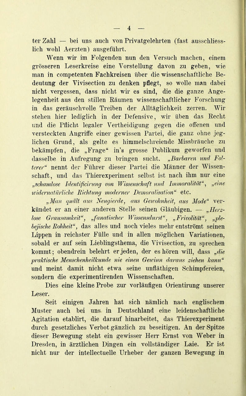 ter Zahl — bei uns auch von Privatgelehrten (fast ausschliess- lich wohl Aerzten) ausgeführt. Wenn wir im Folgenden nun den Versuch machen, einem grösseren Leserkreise eine Vorstellung davon zu geben, wie man in competenten Fachkreisen über die wissenschaftliche Be- deutung der Vivisection zu denken pflegt, so wolle man dabei nicht vergessen, dass nicht wir es sind, die die ganze Ange- legenheit aus den stillen Räumen wissenschaftlicher Forschung in das geräuschvolle Treiben der Alltäglichkeit zerren. Wir stehen hier lediglich in der Defensive, wir üben das Recht und die Pflicht legaler Verteidigung gegen die offenen und versteckten Angriffe einer gewissen Partei, die ganz ohne jeg- lichen Grund, als gelte es himmelschreiende Missbräuche zu bekämpfen, die „Frage“ in’s grosse Publikum geworfen und dasselbe in Aufregung zu bringen sucht. „Barbaren und Fol- terer“ nennt der Führer dieser Partei die Männer der Wissen- schaft, und das Thierexperiment selbst ist nach ihm nur eine „schamlose Identificirung von Wissenschaft und Immoralität„eine widernatürliche Richtung moderner Demoralisation“ etc. „Man quält aus Neugierde, aus Gewohnheit, aus Mode“ ver- kündet er an einer anderen Stelle seinen Gläubigen. — „Herz- lose Grausamkeit“, „fanatischer Wissensdurst“, „Frivolität“, „ple- bejische Rohheit“, das alles und noch vieles mehr entströmt seinen Lippen in reichster Fülle und in allen möglichen Variationen, sobald er auf sein Lieblingsthema, die Vivisection, zu sprechen kommt; obendrein belehrt er jeden, der es hören will, dass „die praktische Menschenheilkunde nie einen Gewinn daraus ziehen kann“ und meint damit nicht etwa seine unfläthigen Schimpfereien, sondern die experimentirenden Wissenschaften. Dies eine kleine Probe zur vorläufigen Orientirung unserer Leser. Seit einigen Jahren hat sich nämlich nach englischem Muster auch bei uns in Deutschland eine leidenschaftliche Agitation etablirt, die darauf hinarbeitet, das Thierexperiment durch gesetzliches Verbot gänzlich zu beseitigen. An der Spitze dieser Bewegung steht ein gewisser Herr Ernst von Weber in Dresden, in ärztlichen Dingen ein vollständiger Laie. Er ist nicht nur der intellectuelle Urheber der ganzen Bewegung in