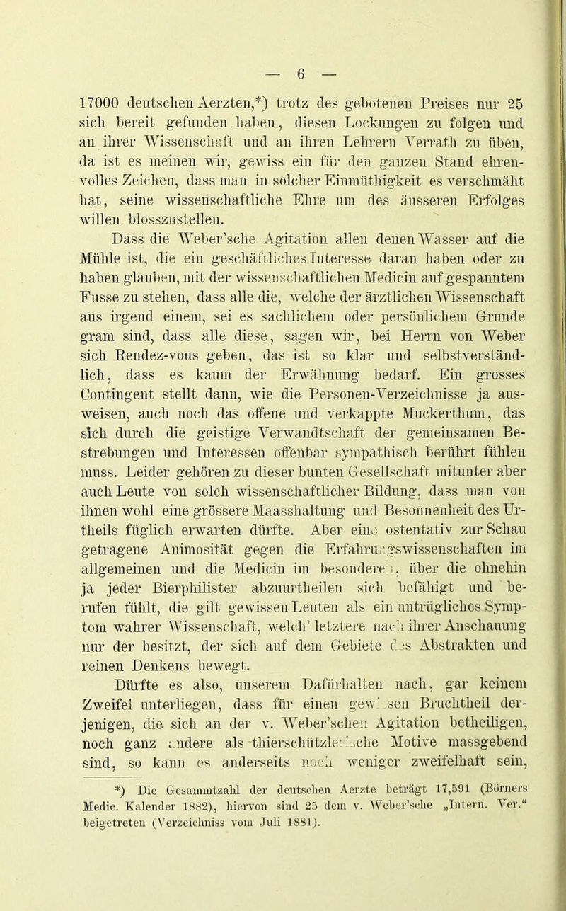 17000 deutschen Aerzten,*) trotz des gebotenen Preises nur 25 sich bereit gefunden haben, diesen Lockungen zu folgen und an ihrer Wissenschaft und an ihren Lehrern Verrath zu üben, da ist es meinen wir, gewiss ein für den ganzen Stand ehren- volles Zeichen, dass man in solcher Einmüthigkeit es verschmäht hat, seine wissenschaftliche Ehre um des äusseren Erfolges willen blosszustellen. Dass die Weber’sche Agitation allen denen Wasser auf die Mühle ist, die ein geschäftliches Interesse daran haben oder zu haben glauben, mit der wissenschaftlichen Medicin auf gespanntem Fusse zu stehen, dass alle die, welche der ärztlichen Wissenschaft aus irgend einem, sei es sachlichem oder persönlichem Grunde gram sind, dass alle diese, sagen wir, bei Herrn von Weber sich Rendez-vous geben, das ist so klar und selbstverständ- lich , dass es kaum der Erwähnung bedarf. Ein grosses Contingent stellt dann, wie die Personen-Verzeichnisse ja aus- weisen, auch noch das offene und verkappte Muckerthum, das sich durch die geistige Verwandtschaft der gemeinsamen Be- strebungen und Interessen offenbar sympathisch berührt fühlen muss. Leider gehören zu dieser bunten Gesellschaft mitunter aber auch Leute von solch wissenschaftlicher Bildung, dass man von ihnen wohl eine grössere Maasshaltung und Besonnenheit des Ur- theils füglich erwarten dürfte. Aber eine ostentativ zur Schau getragene Animosität gegen die Erfahruugswissenscliaften im allgemeinen und die Medicin im besonderen, über die ohnehin ja jeder Bierphilister abzuurtheilen sich befähigt und be- rufen fühlt, die gilt gewissen Leuten als ein untrügliches Symp- tom wahrer Wissenschaft, welch’ letztere nach ihrer Anschauung nur der besitzt, der sich auf dem Gebiete <’ is Abstrakten und reinen Denkens bewegt. Dürfte es also, unserem Dafürhalten nach, gar keinem Zweifel unterliegen, dass für einen gewhsen Bruchtheil der- jenigen, die sich an der v. Weber’schen Agitation betheiligen, noch ganz andere als thierschützle’Aclie Motive massgebend sind, so kann es anderseits noch weniger zweifelhaft sein, *) Die Gesammtzahl cler deutschen Aerzte beträgt 17,591 (Börners Medic. Kalender 1882), hiervon sind 25 dem v. Weber’sche „Intern. Ver.“ beigetreten (Verzeichniss vom Juli 1881).