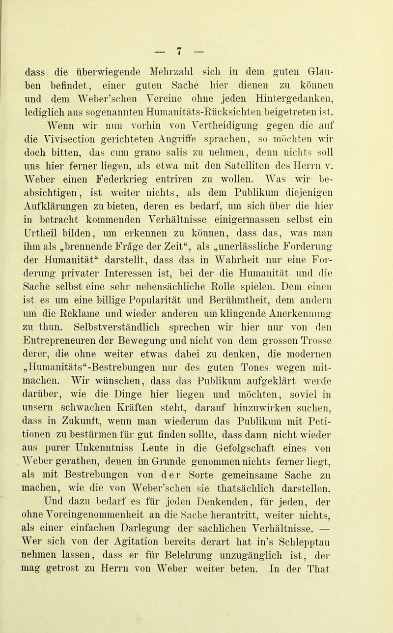 dass die überwiegende Mehrzahl sich in dem guten Glau- ben befindet, einer guten Sache hier dienen zu können und dem Weber’sclien Vereine ohne jeden Hintergedanken, lediglich aus sogenannten Humanitäts-Rücksichten beigetreten ist. Wenn wir nun vorhin von Vertheidigung gegen die auf die Vivisection gerichteten Angriffe sprachen, so möchten wir doch bitten, das cum grauo salis zu nehmen, denn nichts soll uns hier ferner liegen, als etwa mit den Satelliten des Herrn v. Weber einen Federkrieg entriren zu wollen. Was wir be- absichtigen, ist weiter nichts, als dem Publikum diejenigen Aufklärungen zu bieten, deren es bedarf, um sich über die hier in betracht kommenden Verhältnisse einigermassen selbst ein Urtheil bilden, um erkennen zu können, dass das, was man ihm als „brennende Frage der Zeit“, als „unerlässliche Forderung der Humanität“ darstellt, dass das in Wahrheit nur eine For- derung privater Interessen ist, bei der die Humanität und die Sache selbst eine sehr nebensächliche Rolle spielen. Dem einen ist es um eine billige Popularität und Berühmtheit, dem andern um die Reklame und wieder anderen um klingende Anerkennung zu thun. Selbstverständlich sprechen wir hier nur von den Entrepreneuren der Bewegung und nicht von dem grossen Trosse derer, die ohne weiter etwas dabei zu denken, die modernen „Humanitäts“-Bestrebungen nur des guten Tones wegen mit- machen. Wir wünschen, dass das Publikum aufgeklärt werde darüber, wie die Dinge hier liegen und möchten, soviel in unsern schwachen Kräften steht, darauf hinzuwirken suchen, dass in Zukunft, wenn man wiederum das Publikum mit Peti- tionen zu bestürmen für gut finden sollte, dass dann nicht wieder aus purer Unkenntniss Leute in die Gefolgschaft eines von Weber gerathen, denen im Grunde genommen nichts ferner liegt, als mit Bestrebungen von der Sorte gemeinsame Sache zu machen, wie die von Weber’schen sie thatsächlich darstellen. Und dazu bedarf es für jeden Denkenden, für jeden, der ohne Voreingenommenheit an die Sache herantritt, weiter nichts, als einer einfachen Darlegung der sachlichen Verhältnisse. — Wer sich von der Agitation bereits derart hat in’s Schlepptau nehmen lassen, dass er für Belehrung unzugänglich ist, der mag getrost zu Herrn von Weber weiter beten. In der That