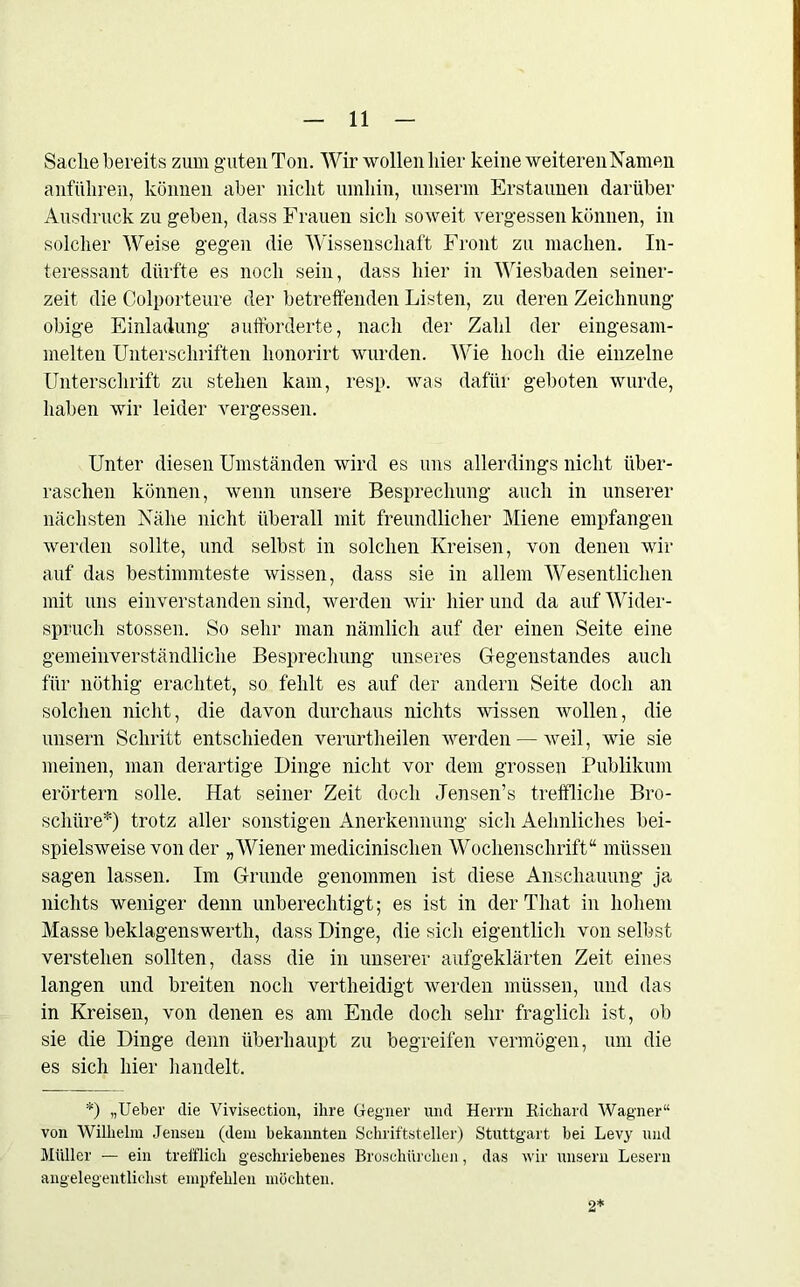 Sache bereits zum guten Ton. Wir wollen liier keine weiteren Namen anfiiliren, können aber nicht umhin, unserm Erstaunen darüber Ausdruck zu geben, dass Frauen sich soweit vergessen können, in solcher Weise gegen die Wissenschaft Front zu machen. In- teressant dürfte es noch sein, dass liier in Wiesbaden seiner- zeit die Colporteure der betreffenden Listen, zu deren Zeichnung obige Einladung aufforderte, nach der Zahl der eingesam- melten Unterschriften honorirt wurden. Wie hoch die einzelne Unterschrift zu stehen kam, resp. was dafür geboten wurde, haben wir leider vergessen. Unter diesen Umständen wird es uns allerdings nicht über- raschen können, wenn unsere Besprechung auch in unserer nächsten Nähe nicht überall mit freundlicher Miene empfangen werden sollte, und selbst in solchen Kreisen, von denen wir auf das bestimmteste wissen, dass sie in allem Wesentlichen mit uns einverstanden sind, werden wir hier und da auf Wider- spruch stossen. So sehr man nämlich auf der einen Seite eine gemeinverständliche Besprechung unseres Gegenstandes auch für nöthig erachtet, so fehlt es auf der andern Seite doch an solchen nicht, die davon durchaus nichts wissen wollen, die unsern Schritt entschieden verurtheilen werden — weil, wie sie meinen, man derartige Dinge nicht vor dem grossen Publikum erörtern solle. Hat seiner Zeit doch Jensen’s treffliche Bro- schüre*) trotz aller sonstigen Anerkennung sich Aehnliches bei- spielsweise von der „Wiener medicinisclien Wochenschrift“ müssen sagen lassen. Im Grunde genommen ist diese Anschauung ja nichts weniger denn unberechtigt; es ist in der That in hohem Masse beklagenswerth, dass Dinge, die sich eigentlich von selbst verstehen sollten, dass die in unserer aufgeklärten Zeit eines langen und breiten noch vertheidigt werden müssen, und das in Kreisen, von denen es am Ende doch sehr fraglich ist, ob sie die Dinge denn überhaupt zu begreifen vermögen, um die es sich hier handelt. *) „Heber die Vivisection, ihre Gegner und Herrn Richard Wagner“ von Wilhelm Jensen (dem bekannten Schriftsteller) Stuttgart hei Levy und Müller — ein trefflich geschriebenes Brosehürclien, das wir unsern Lesern angelegentlichst empfehlen möchten. 2*