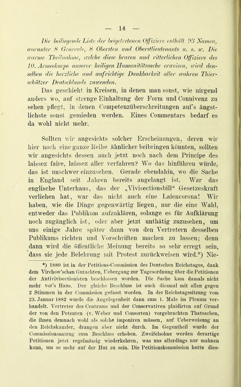 Die beiliegende Liste der beigetretenen Offiziere enthält 93 Namen, worunter 8 Generale, 8 Obersten und Oberstlieutenants u. s. w. Die wanne Theilnahmc, welche diese braven und ritterlichen Offiziere des 10. Armeekorps unserer heiligen Humanitätssache erweisen, wird den- selben die herzliche und aufrichtige Dankbarkeit aller wahren Thier- schützer Deutschlands zürnenden. Das geschieht in Kreisen, in denen man sonst, wie nirgend anders wo, auf strenge Einhaltung der Form und Connivenz zu sehen pflegt, in denen Competenzüberschreitungen auf’s ängst- lichste sonst gemieden werden. Eines Commentars bedarf es da wohl nicht mehr. Sollten wir angesichts solcher Erscheinungen, deren wir hier noch eine ganze Keihe ähnlicher beibringen könnten, sollten wir angesichts dessen auch jetzt noch nach dem Principe des laissez faire, laissez aller verfahren? Wo das hinführen würde, das ist unschwer einzusehen. Gerade ebendahin, wo die Sache in England seit Jahren bereits angelangt ist. War das englische Unterhaus, das der „Vivisectionsbill“ Gesetzeskraft verliehen hat, war das nicht auch eine Laiencorona! Wir haben, wie die Dinge gegenwärtig liegen, nur die eine Wahl, entweder das Publikum aufzuklären, solange es für Aufklärung noch zugänglich ist, oder aber jetzt unthätig zuzusehen, um uns einige Jahre später dann von den Vertretern desselben Publikums richten und Vorschriften machen zu lassen; denn dann wird die öffentliche Meinung bereits so sehr erregt sein, dass sie jede Belehrung mit Protest zurückweisen wird.*) Nie- *) 1880 ist in der Petitions-Commission des Deutschen Reichstages, dank dem Virchow’schen Gutachten, Uebergang zur Tagesordnung über die Petitionen der Antivivisectionisten beschlossen worden. Die Sache kam damals nicht mehr vor’s Haus. Der gleiche Beschluss ist auch diesmal mit allen gegen 2 Stimmen in der Commission gefasst worden. In der Reichstagssitzung vom 23. Januar 1882 wurde die Angelegenheit dann zum 1. Male im Plenum ver- handelt. Vertreter des Centrums und der Conservativen plaidirten auf Grund der von den Petenten (v. Weber und C’onsorten) vorgebrachten Thatsachen, die ihnen demnach wohl als solche imponiren müssen, auf Ueberweisung au den Reichskanzler, drangen aber nicht durch. Im Gegentheil wurde der Commissionsantrag zum Beschluss erhoben. Zweifelsohne werden derartige Petitionen jetzt regelmässig wiederkehren, was uns allerdings nur mahnen kann, um so mehr auf der Hut zu sein. Die Petitionskommission hatte dies-